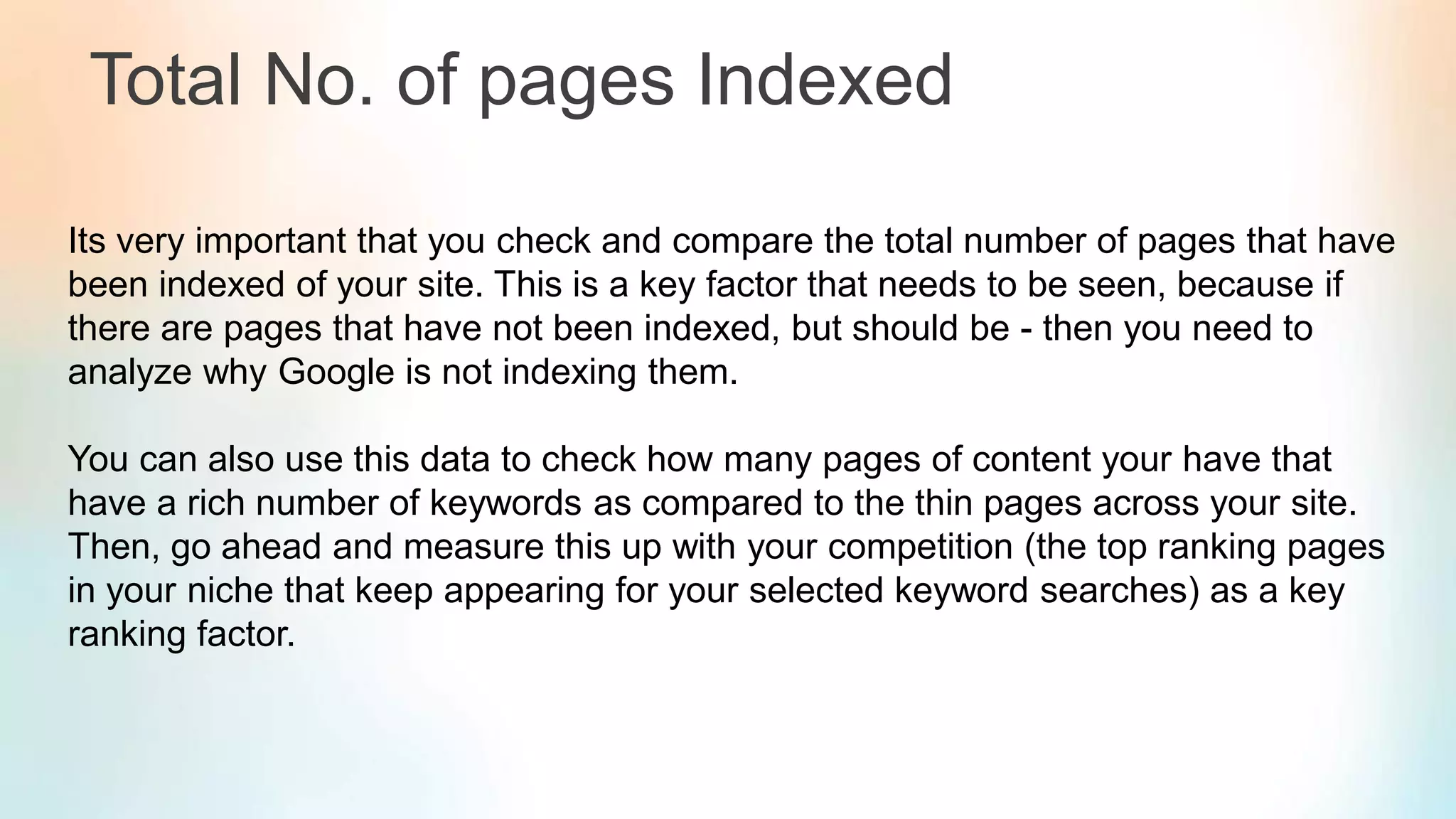 Total No. of pages Indexed
Its very important that you check and compare the total number of pages that have
been indexed of your site. This is a key factor that needs to be seen, because if
there are pages that have not been indexed, but should be - then you need to
analyze why Google is not indexing them.
You can also use this data to check how many pages of content your have that
have a rich number of keywords as compared to the thin pages across your site.
Then, go ahead and measure this up with your competition (the top ranking pages
in your niche that keep appearing for your selected keyword searches) as a key
ranking factor.
 