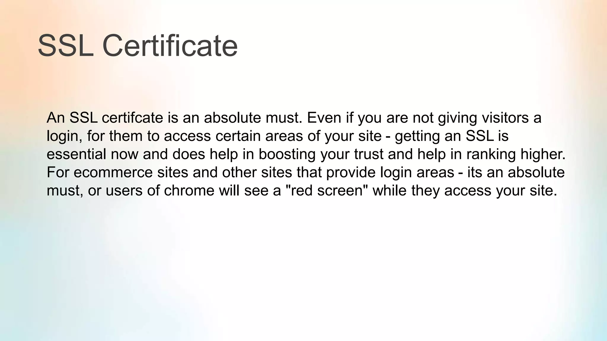 SSL Certificate
An SSL certifcate is an absolute must. Even if you are not giving visitors a
login, for them to access certain areas of your site - getting an SSL is
essential now and does help in boosting your trust and help in ranking higher.
For ecommerce sites and other sites that provide login areas - its an absolute
must, or users of chrome will see a "red screen" while they access your site.
 