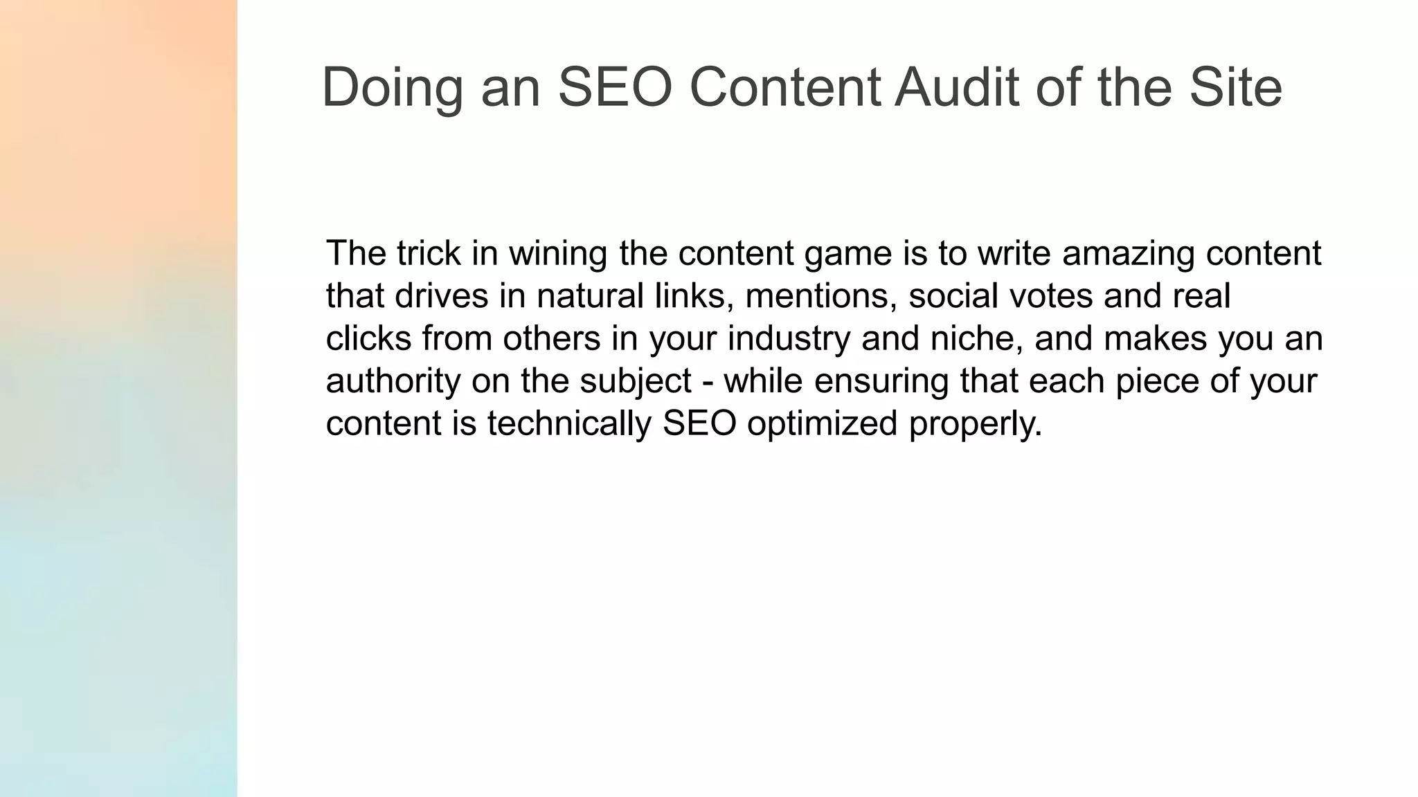 Doing an SEO Content Audit of the Site
The trick in wining the content game is to write amazing content
that drives in natural links, mentions, social votes and real
clicks from others in your industry and niche, and makes you an
authority on the subject - while ensuring that each piece of your
content is technically SEO optimized properly.
 