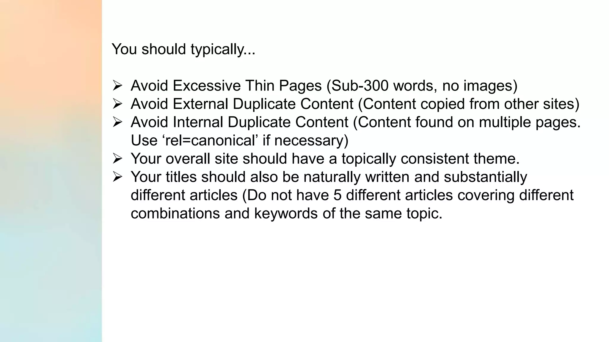 You should typically...
➢ Avoid Excessive Thin Pages (Sub-300 words, no images)
➢ Avoid External Duplicate Content (Content copied from other sites)
➢ Avoid Internal Duplicate Content (Content found on multiple pages.
Use ‘rel=canonical’ if necessary)
➢ Your overall site should have a topically consistent theme.
➢ Your titles should also be naturally written and substantially
different articles (Do not have 5 different articles covering different
combinations and keywords of the same topic.
 