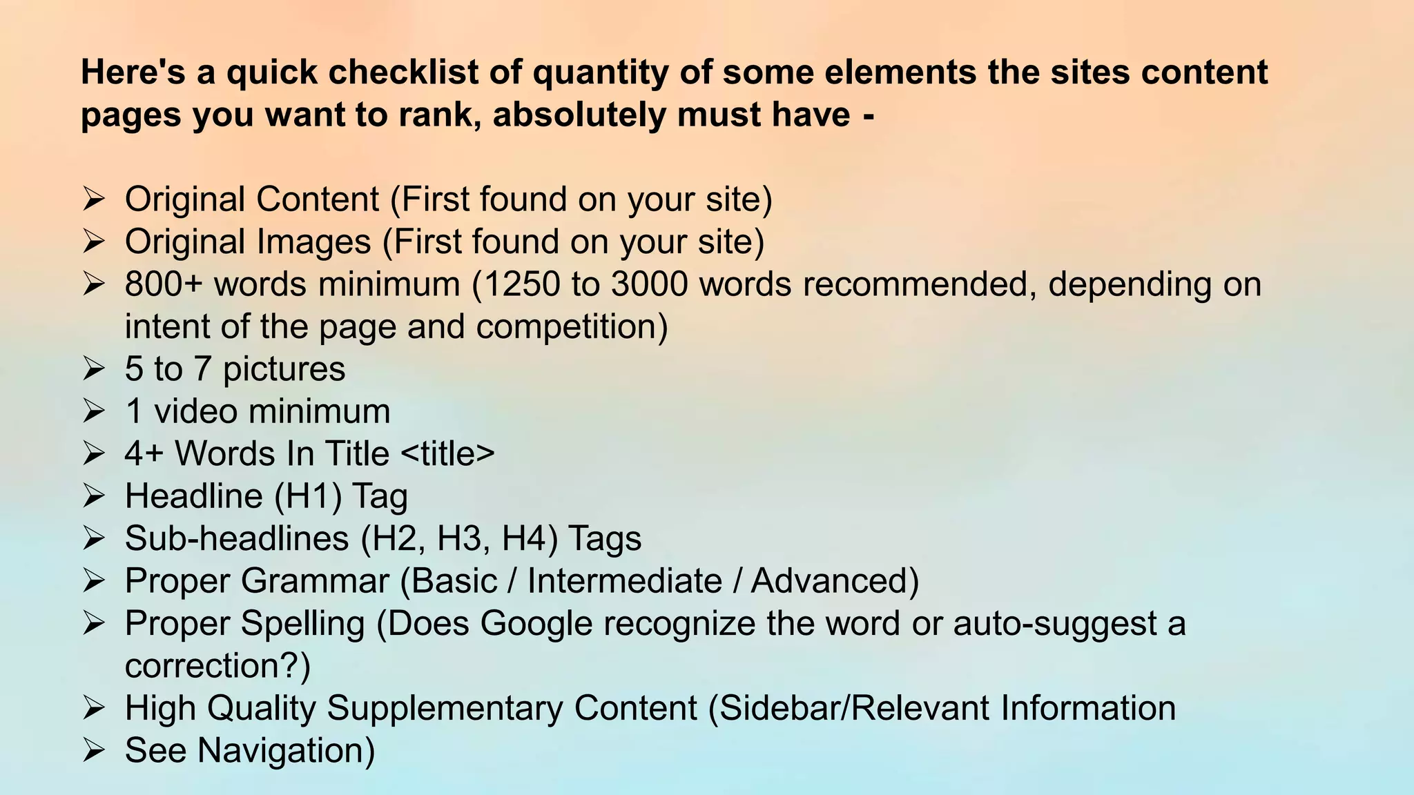 Here's a quick checklist of quantity of some elements the sites content
pages you want to rank, absolutely must have -
➢ Original Content (First found on your site)
➢ Original Images (First found on your site)
➢ 800+ words minimum (1250 to 3000 words recommended, depending on
intent of the page and competition)
➢ 5 to 7 pictures
➢ 1 video minimum
➢ 4+ Words In Title <title>
➢ Headline (H1) Tag
➢ Sub-headlines (H2, H3, H4) Tags
➢ Proper Grammar (Basic / Intermediate / Advanced)
➢ Proper Spelling (Does Google recognize the word or auto-suggest a
correction?)
➢ High Quality Supplementary Content (Sidebar/Relevant Information
➢ See Navigation)
 