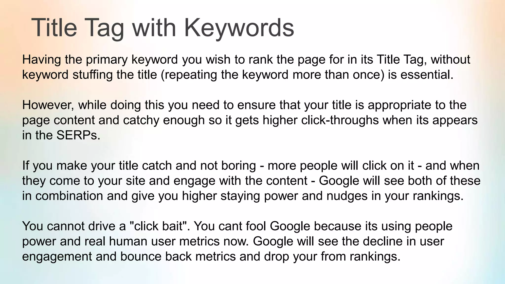 Title Tag with Keywords
Having the primary keyword you wish to rank the page for in its Title Tag, without
keyword stuffing the title (repeating the keyword more than once) is essential.
However, while doing this you need to ensure that your title is appropriate to the
page content and catchy enough so it gets higher click-throughs when its appears
in the SERPs.
If you make your title catch and not boring - more people will click on it - and when
they come to your site and engage with the content - Google will see both of these
in combination and give you higher staying power and nudges in your rankings.
You cannot drive a "click bait". You cant fool Google because its using people
power and real human user metrics now. Google will see the decline in user
engagement and bounce back metrics and drop your from rankings.
 
