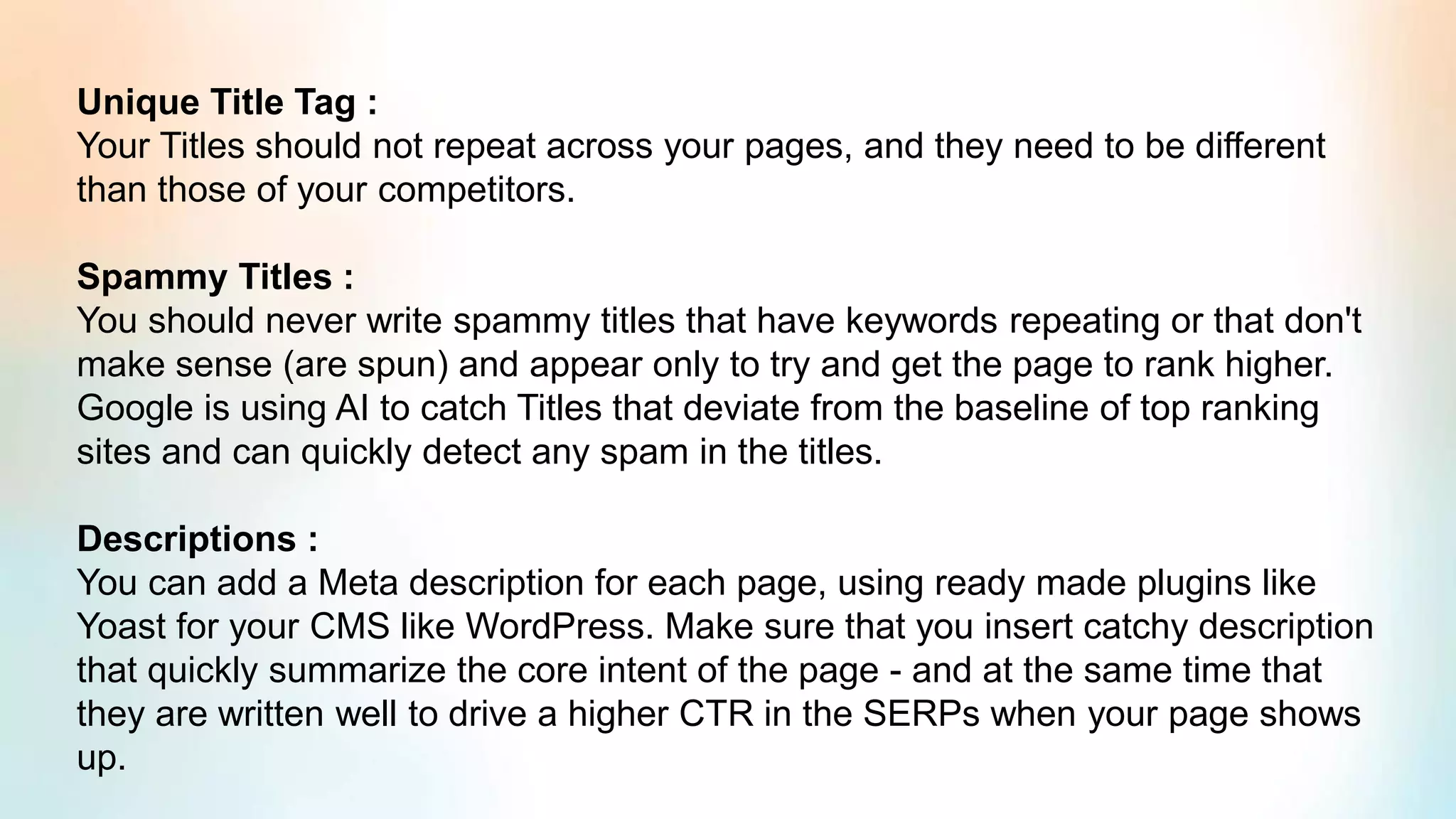 Unique Title Tag :
Your Titles should not repeat across your pages, and they need to be different
than those of your competitors.
Spammy Titles :
You should never write spammy titles that have keywords repeating or that don't
make sense (are spun) and appear only to try and get the page to rank higher.
Google is using AI to catch Titles that deviate from the baseline of top ranking
sites and can quickly detect any spam in the titles.
Descriptions :
You can add a Meta description for each page, using ready made plugins like
Yoast for your CMS like WordPress. Make sure that you insert catchy description
that quickly summarize the core intent of the page - and at the same time that
they are written well to drive a higher CTR in the SERPs when your page shows
up.
 