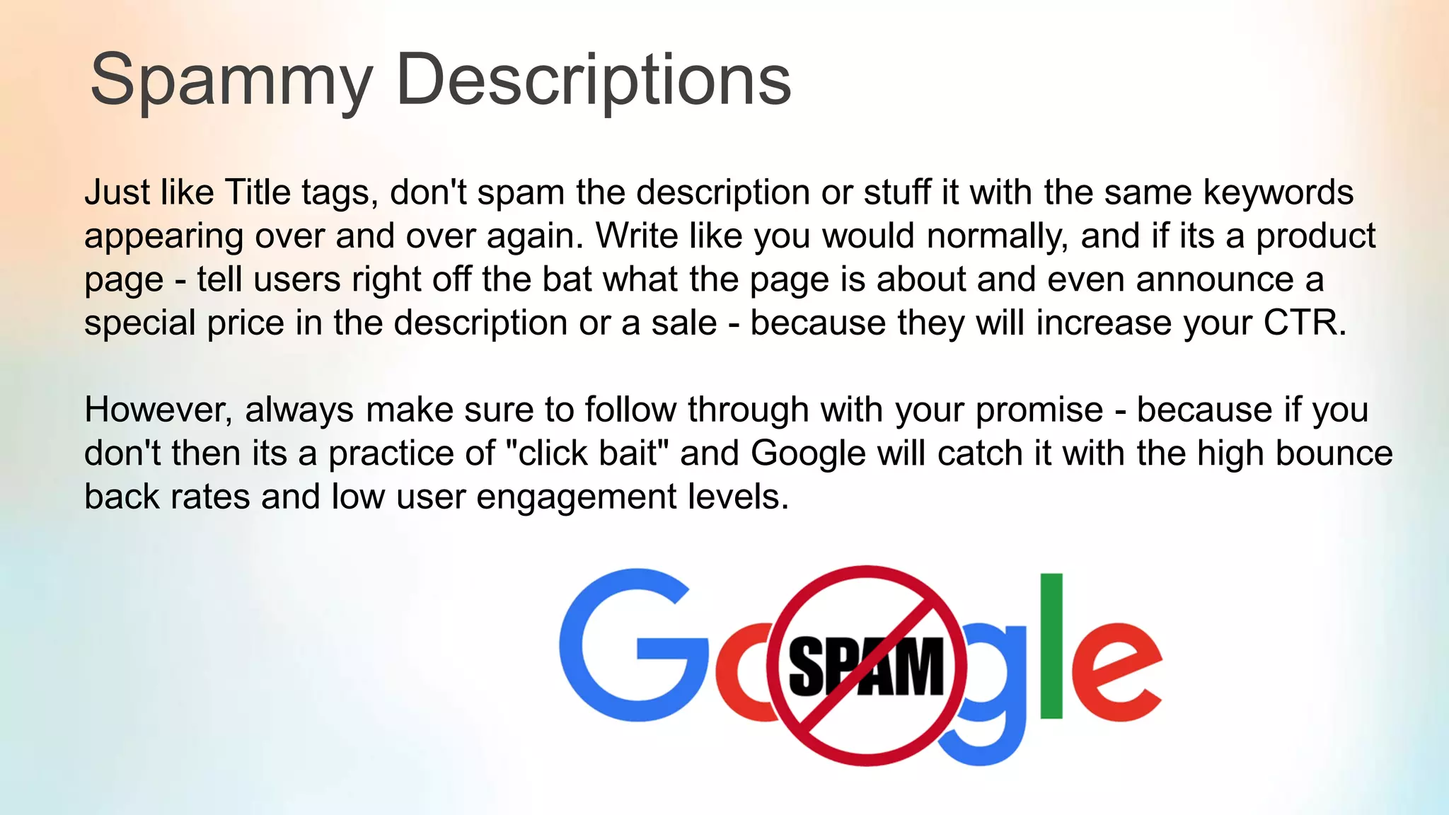 Spammy Descriptions
Just like Title tags, don't spam the description or stuff it with the same keywords
appearing over and over again. Write like you would normally, and if its a product
page - tell users right off the bat what the page is about and even announce a
special price in the description or a sale - because they will increase your CTR.
However, always make sure to follow through with your promise - because if you
don't then its a practice of "click bait" and Google will catch it with the high bounce
back rates and low user engagement levels.
 