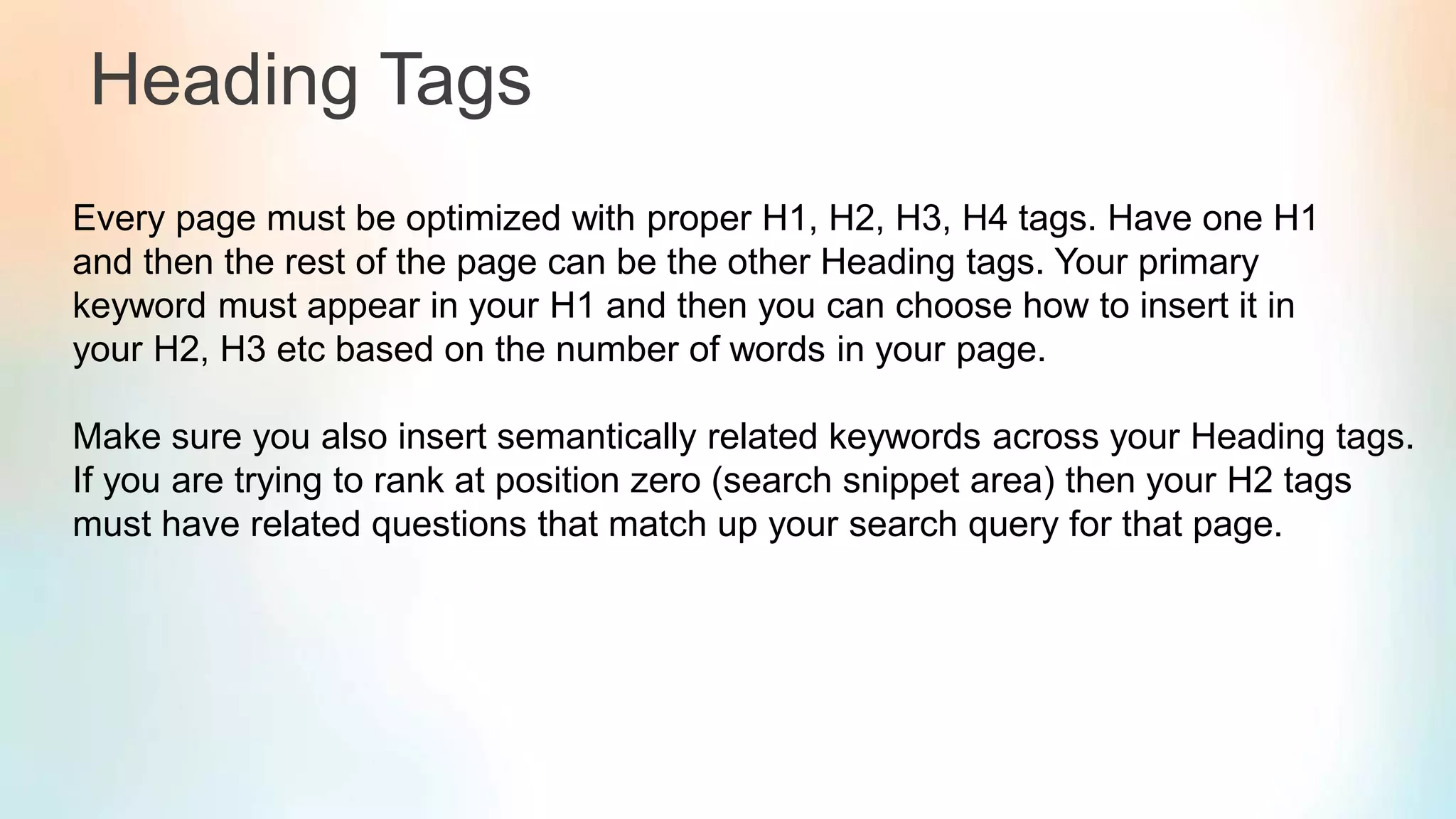 Heading Tags
Every page must be optimized with proper H1, H2, H3, H4 tags. Have one H1
and then the rest of the page can be the other Heading tags. Your primary
keyword must appear in your H1 and then you can choose how to insert it in
your H2, H3 etc based on the number of words in your page.
Make sure you also insert semantically related keywords across your Heading tags.
If you are trying to rank at position zero (search snippet area) then your H2 tags
must have related questions that match up your search query for that page.
 