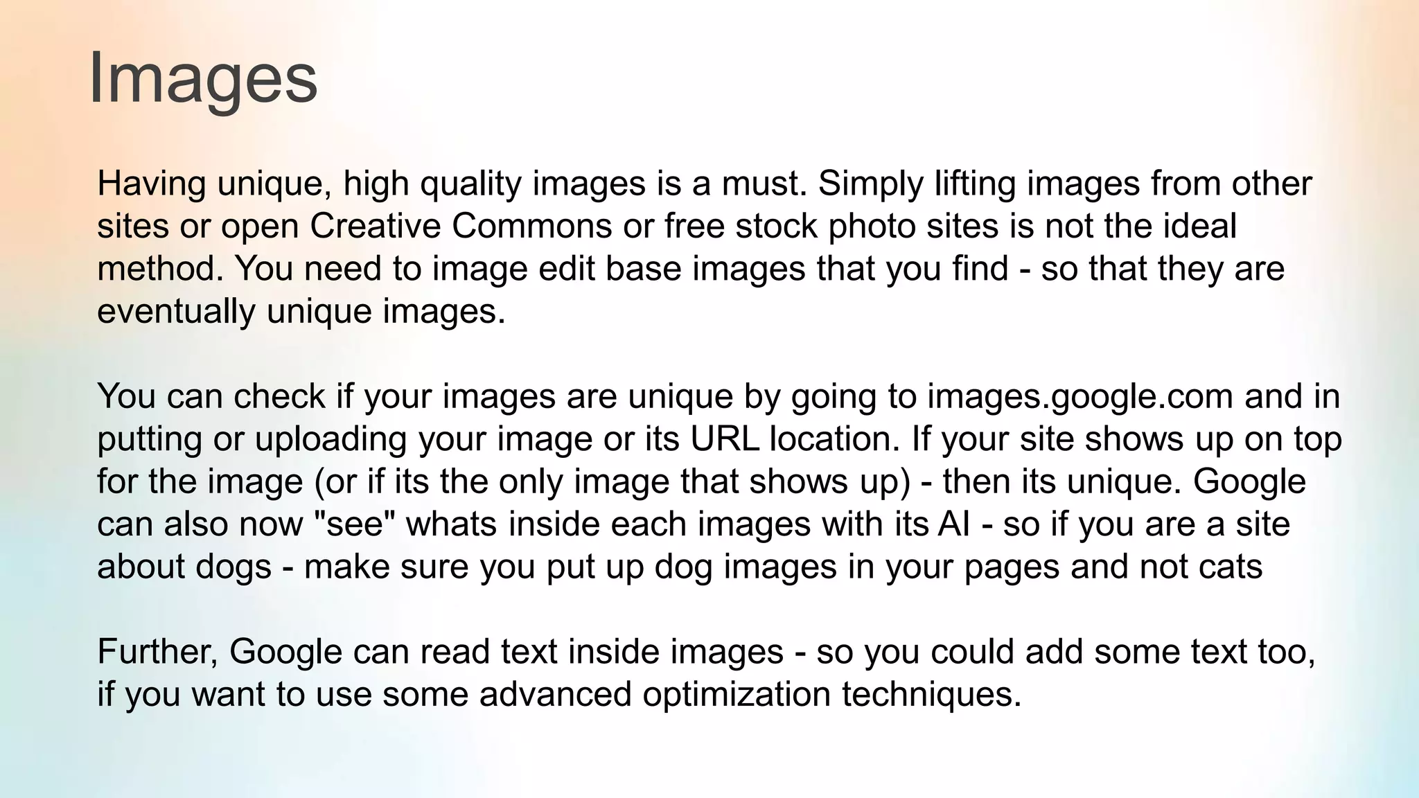 Images
Having unique, high quality images is a must. Simply lifting images from other
sites or open Creative Commons or free stock photo sites is not the ideal
method. You need to image edit base images that you find - so that they are
eventually unique images.
You can check if your images are unique by going to images.google.com and in
putting or uploading your image or its URL location. If your site shows up on top
for the image (or if its the only image that shows up) - then its unique. Google
can also now "see" whats inside each images with its AI - so if you are a site
about dogs - make sure you put up dog images in your pages and not cats
Further, Google can read text inside images - so you could add some text too,
if you want to use some advanced optimization techniques.
 