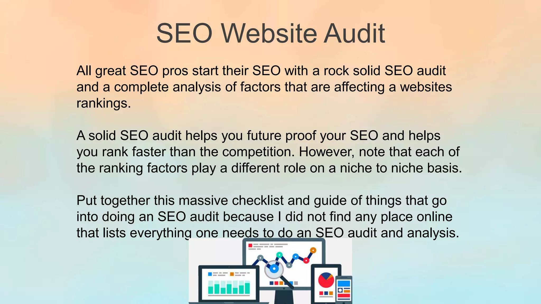 SEO Website Audit
All great SEO pros start their SEO with a rock solid SEO audit
and a complete analysis of factors that are affecting a websites
rankings.
A solid SEO audit helps you future proof your SEO and helps
you rank faster than the competition. However, note that each of
the ranking factors play a different role on a niche to niche basis.
Put together this massive checklist and guide of things that go
into doing an SEO audit because I did not find any place online
that lists everything one needs to do an SEO audit and analysis.
 
