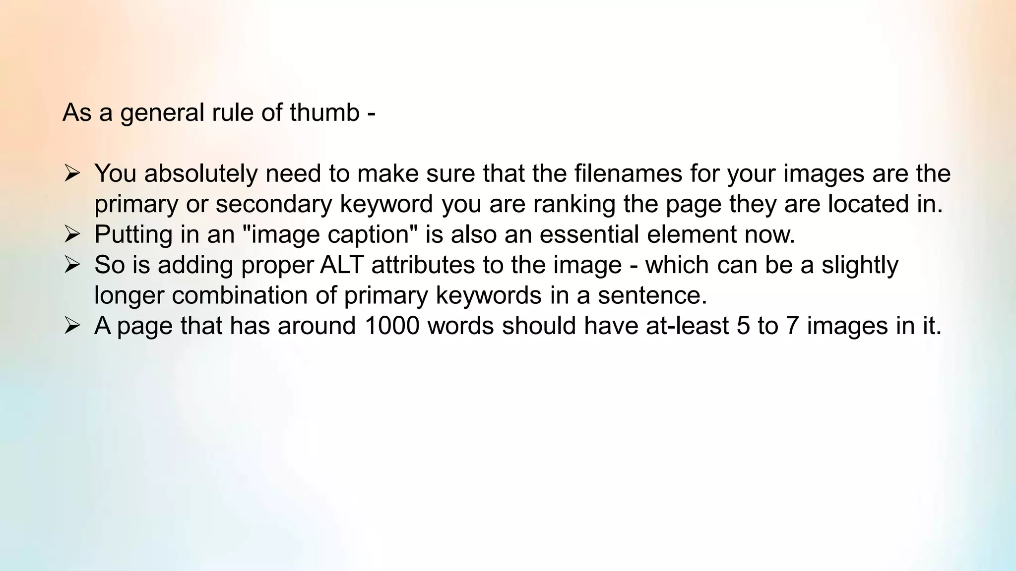 As a general rule of thumb -
➢ You absolutely need to make sure that the filenames for your images are the
primary or secondary keyword you are ranking the page they are located in.
➢ Putting in an "image caption" is also an essential element now.
➢ So is adding proper ALT attributes to the image - which can be a slightly
longer combination of primary keywords in a sentence.
➢ A page that has around 1000 words should have at-least 5 to 7 images in it.
 