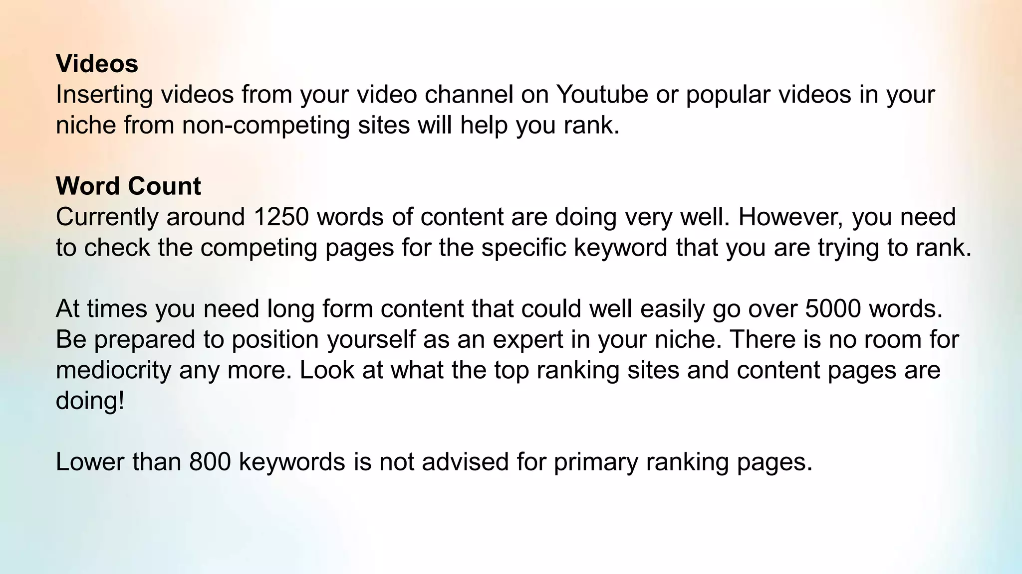 Videos
Inserting videos from your video channel on Youtube or popular videos in your
niche from non-competing sites will help you rank.
Word Count
Currently around 1250 words of content are doing very well. However, you need
to check the competing pages for the specific keyword that you are trying to rank.
At times you need long form content that could well easily go over 5000 words.
Be prepared to position yourself as an expert in your niche. There is no room for
mediocrity any more. Look at what the top ranking sites and content pages are
doing!
Lower than 800 keywords is not advised for primary ranking pages.
 