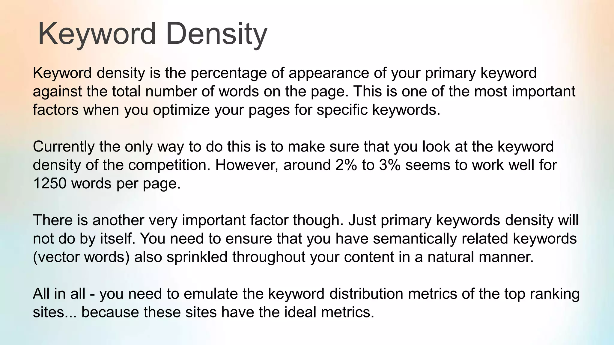 Keyword Density
Keyword density is the percentage of appearance of your primary keyword
against the total number of words on the page. This is one of the most important
factors when you optimize your pages for specific keywords.
Currently the only way to do this is to make sure that you look at the keyword
density of the competition. However, around 2% to 3% seems to work well for
1250 words per page.
There is another very important factor though. Just primary keywords density will
not do by itself. You need to ensure that you have semantically related keywords
(vector words) also sprinkled throughout your content in a natural manner.
All in all - you need to emulate the keyword distribution metrics of the top ranking
sites... because these sites have the ideal metrics.
 