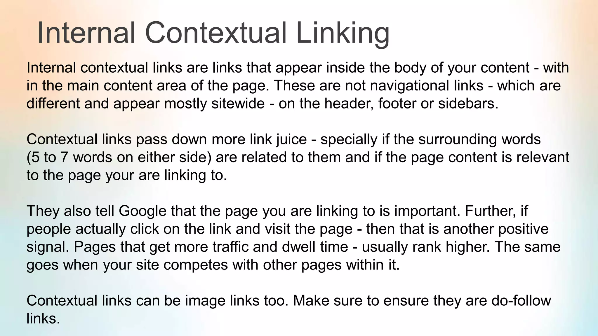 Internal Contextual Linking
Internal contextual links are links that appear inside the body of your content - with
in the main content area of the page. These are not navigational links - which are
different and appear mostly sitewide - on the header, footer or sidebars.
Contextual links pass down more link juice - specially if the surrounding words
(5 to 7 words on either side) are related to them and if the page content is relevant
to the page your are linking to.
They also tell Google that the page you are linking to is important. Further, if
people actually click on the link and visit the page - then that is another positive
signal. Pages that get more traffic and dwell time - usually rank higher. The same
goes when your site competes with other pages within it.
Contextual links can be image links too. Make sure to ensure they are do-follow
links.
 