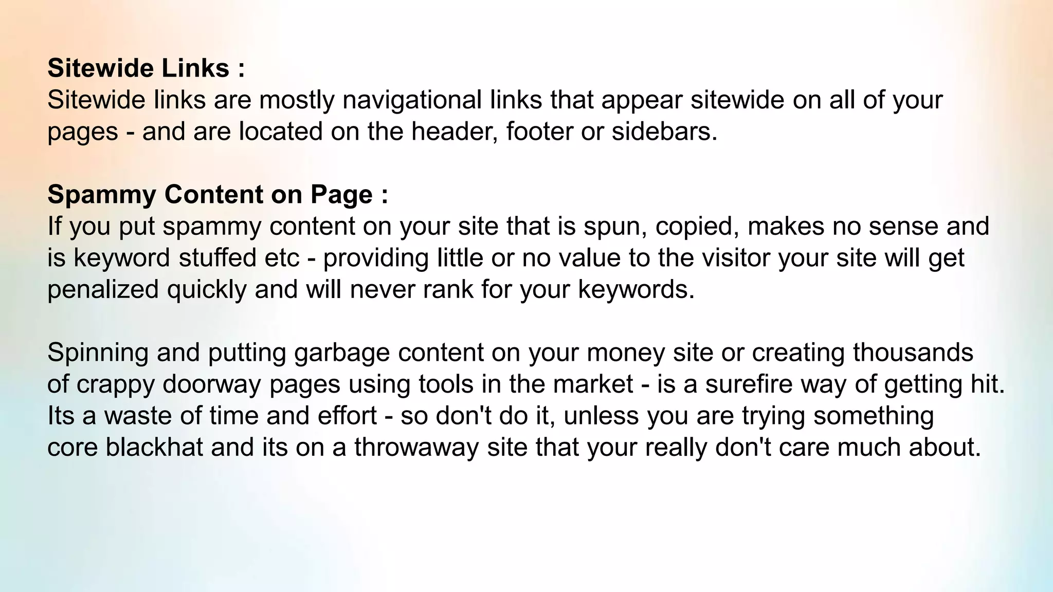 Sitewide Links :
Sitewide links are mostly navigational links that appear sitewide on all of your
pages - and are located on the header, footer or sidebars.
Spammy Content on Page :
If you put spammy content on your site that is spun, copied, makes no sense and
is keyword stuffed etc - providing little or no value to the visitor your site will get
penalized quickly and will never rank for your keywords.
Spinning and putting garbage content on your money site or creating thousands
of crappy doorway pages using tools in the market - is a surefire way of getting hit.
Its a waste of time and effort - so don't do it, unless you are trying something
core blackhat and its on a throwaway site that your really don't care much about.
 