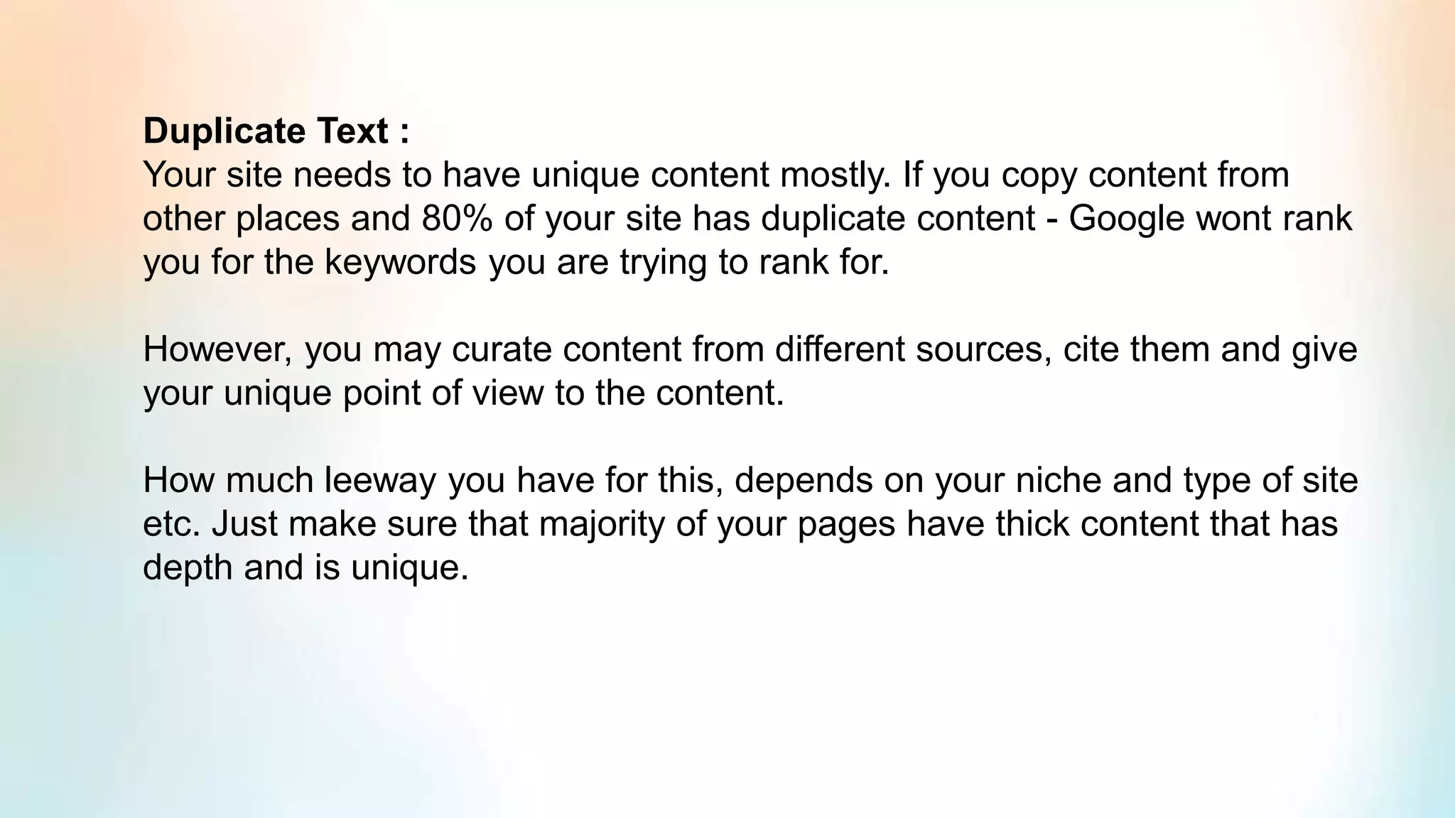 Duplicate Text :
Your site needs to have unique content mostly. If you copy content from
other places and 80% of your site has duplicate content - Google wont rank
you for the keywords you are trying to rank for.
However, you may curate content from different sources, cite them and give
your unique point of view to the content.
How much leeway you have for this, depends on your niche and type of site
etc. Just make sure that majority of your pages have thick content that has
depth and is unique.
 