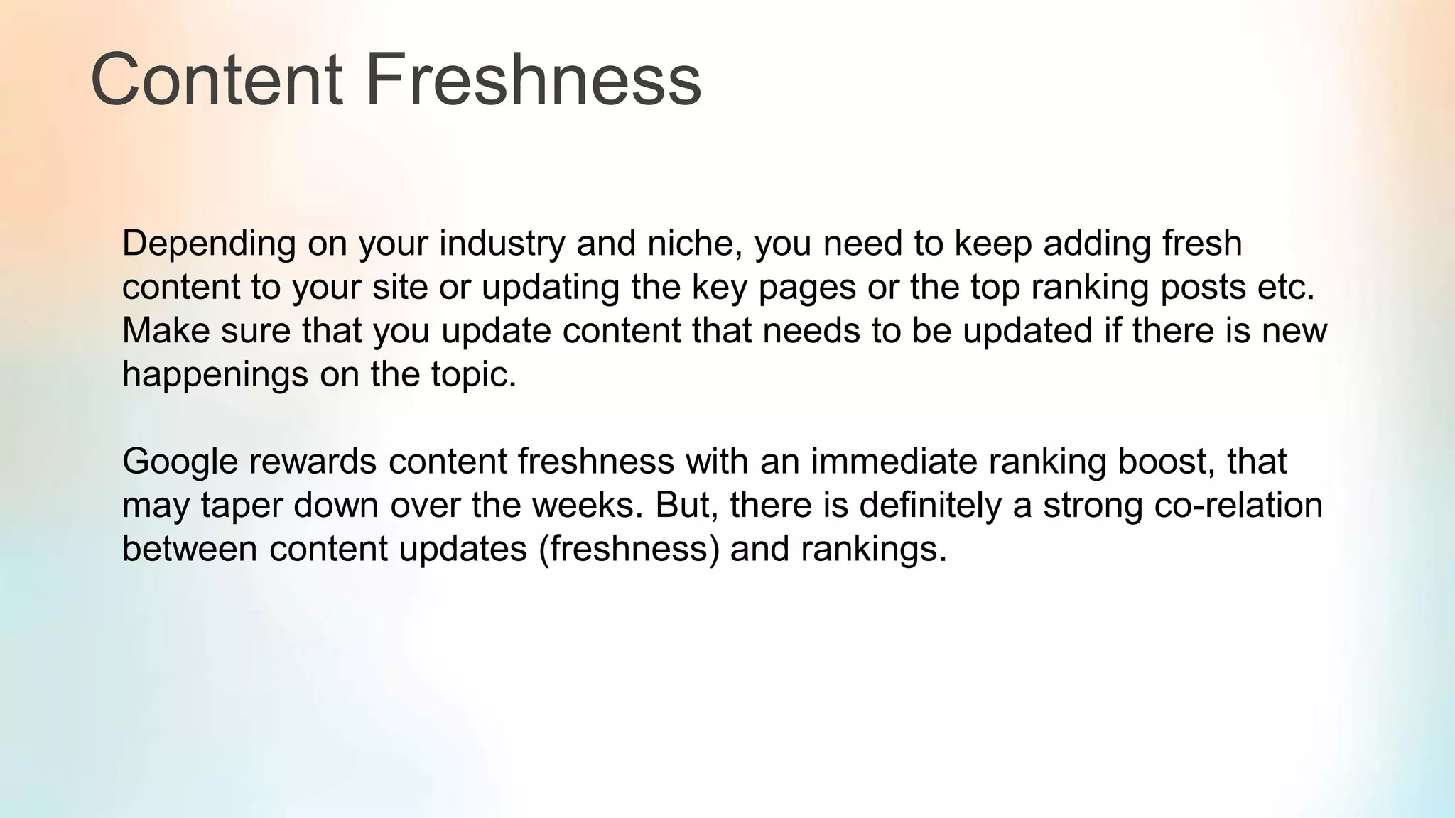 Content Freshness
Depending on your industry and niche, you need to keep adding fresh
content to your site or updating the key pages or the top ranking posts etc.
Make sure that you update content that needs to be updated if there is new
happenings on the topic.
Google rewards content freshness with an immediate ranking boost, that
may taper down over the weeks. But, there is definitely a strong co-relation
between content updates (freshness) and rankings.
 