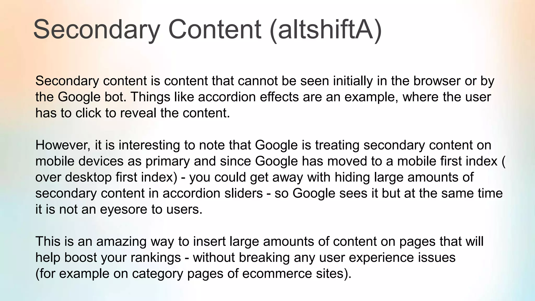 Secondary Content (altshiftA)
Secondary content is content that cannot be seen initially in the browser or by
the Google bot. Things like accordion effects are an example, where the user
has to click to reveal the content.
However, it is interesting to note that Google is treating secondary content on
mobile devices as primary and since Google has moved to a mobile first index (
over desktop first index) - you could get away with hiding large amounts of
secondary content in accordion sliders - so Google sees it but at the same time
it is not an eyesore to users.
This is an amazing way to insert large amounts of content on pages that will
help boost your rankings - without breaking any user experience issues
(for example on category pages of ecommerce sites).
 