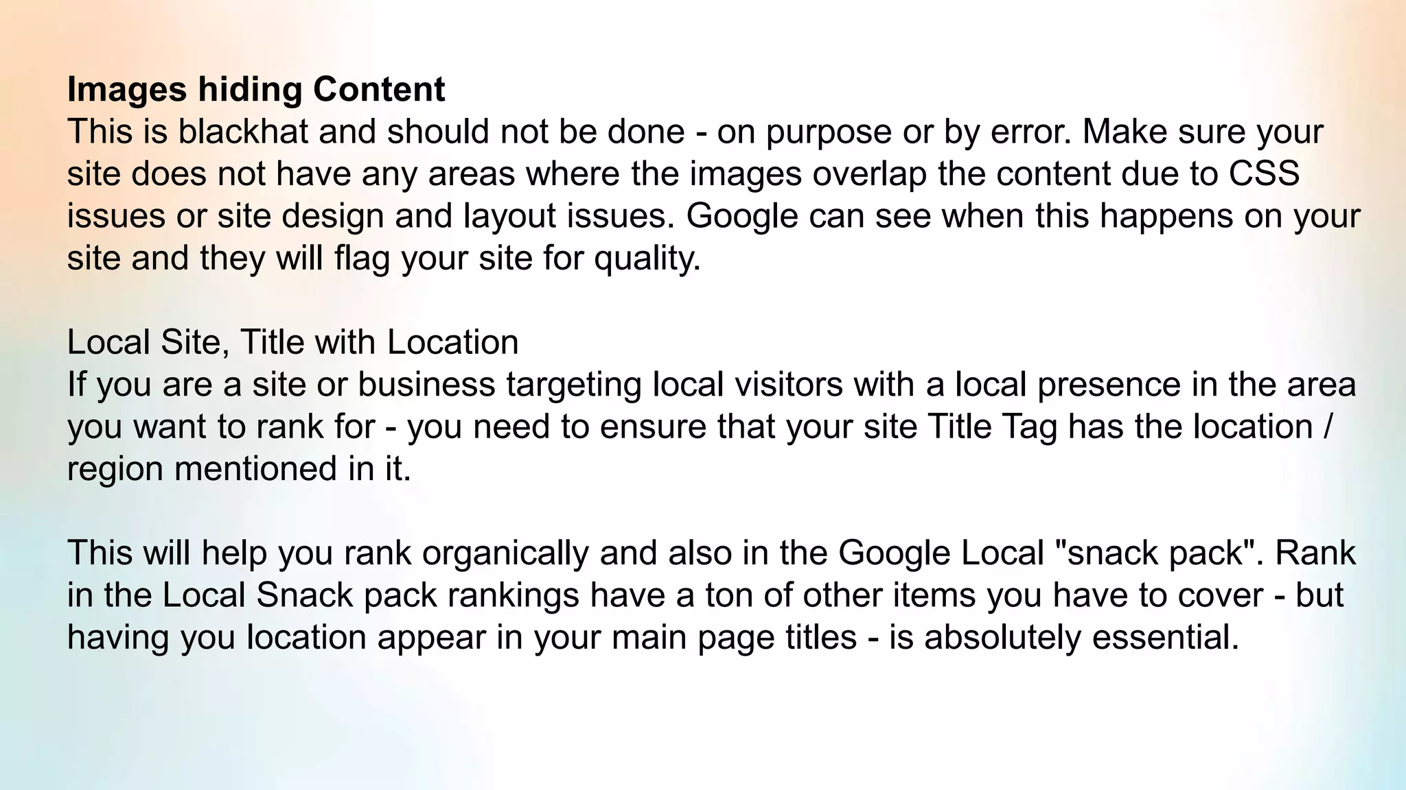 Images hiding Content
This is blackhat and should not be done - on purpose or by error. Make sure your
site does not have any areas where the images overlap the content due to CSS
issues or site design and layout issues. Google can see when this happens on your
site and they will flag your site for quality.
Local Site, Title with Location
If you are a site or business targeting local visitors with a local presence in the area
you want to rank for - you need to ensure that your site Title Tag has the location /
region mentioned in it.
This will help you rank organically and also in the Google Local "snack pack". Rank
in the Local Snack pack rankings have a ton of other items you have to cover - but
having you location appear in your main page titles - is absolutely essential.
 