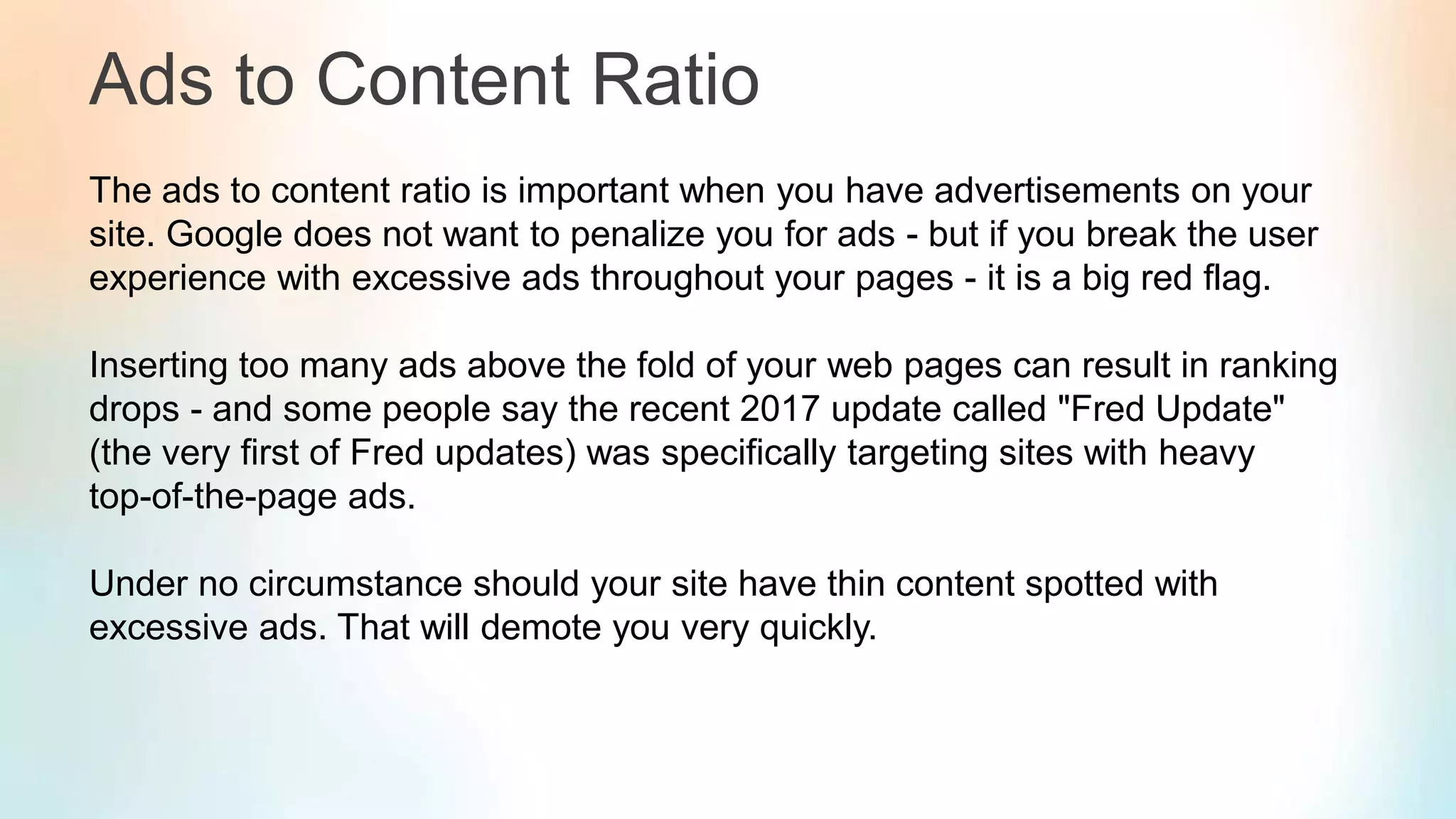 Ads to Content Ratio
The ads to content ratio is important when you have advertisements on your
site. Google does not want to penalize you for ads - but if you break the user
experience with excessive ads throughout your pages - it is a big red flag.
Inserting too many ads above the fold of your web pages can result in ranking
drops - and some people say the recent 2017 update called "Fred Update"
(the very first of Fred updates) was specifically targeting sites with heavy
top-of-the-page ads.
Under no circumstance should your site have thin content spotted with
excessive ads. That will demote you very quickly.
 