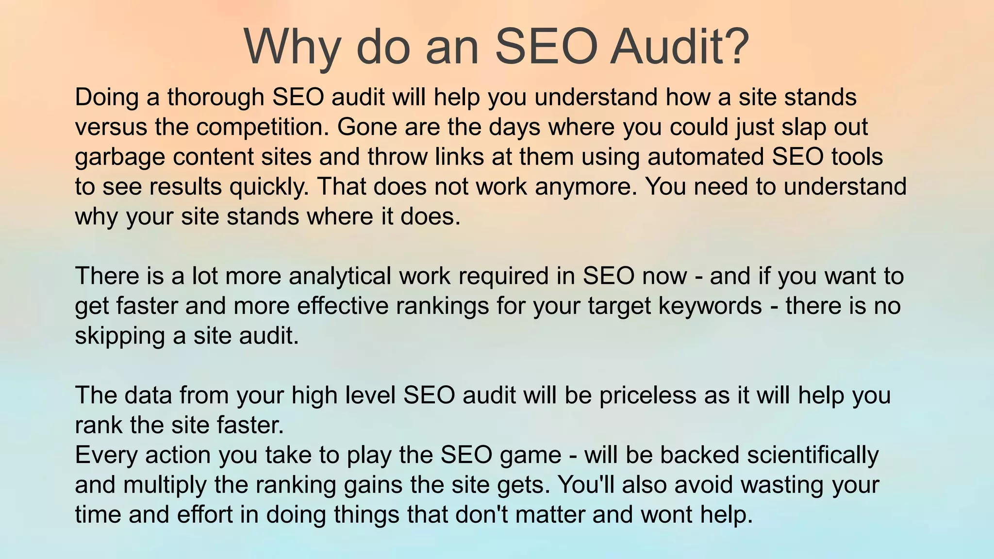 Why do an SEO Audit?
Doing a thorough SEO audit will help you understand how a site stands
versus the competition. Gone are the days where you could just slap out
garbage content sites and throw links at them using automated SEO tools
to see results quickly. That does not work anymore. You need to understand
why your site stands where it does.
There is a lot more analytical work required in SEO now - and if you want to
get faster and more effective rankings for your target keywords - there is no
skipping a site audit.
The data from your high level SEO audit will be priceless as it will help you
rank the site faster.
Every action you take to play the SEO game - will be backed scientifically
and multiply the ranking gains the site gets. You'll also avoid wasting your
time and effort in doing things that don't matter and wont help.
 