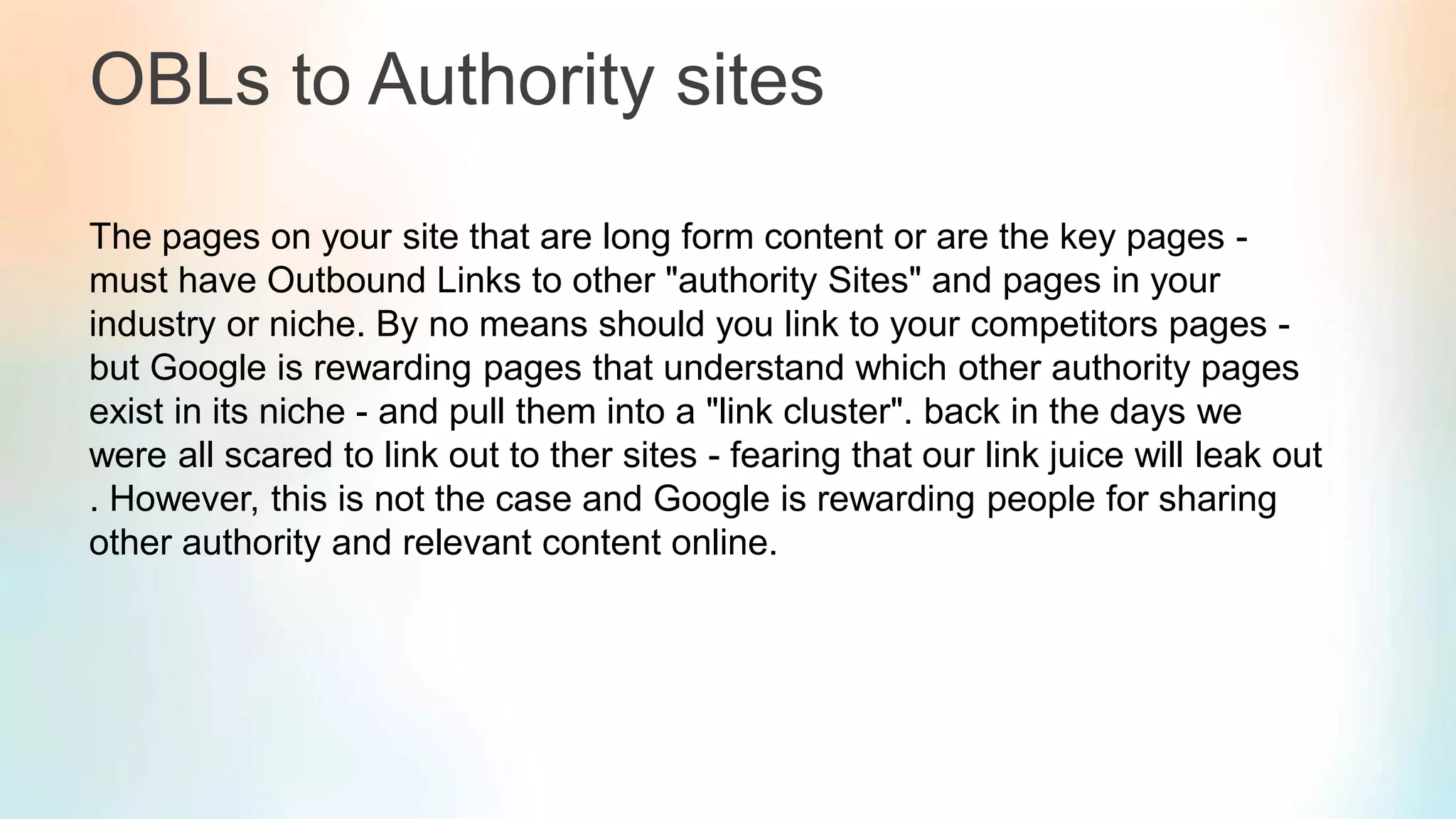OBLs to Authority sites
The pages on your site that are long form content or are the key pages -
must have Outbound Links to other "authority Sites" and pages in your
industry or niche. By no means should you link to your competitors pages -
but Google is rewarding pages that understand which other authority pages
exist in its niche - and pull them into a "link cluster". back in the days we
were all scared to link out to ther sites - fearing that our link juice will leak out
. However, this is not the case and Google is rewarding people for sharing
other authority and relevant content online.
 
