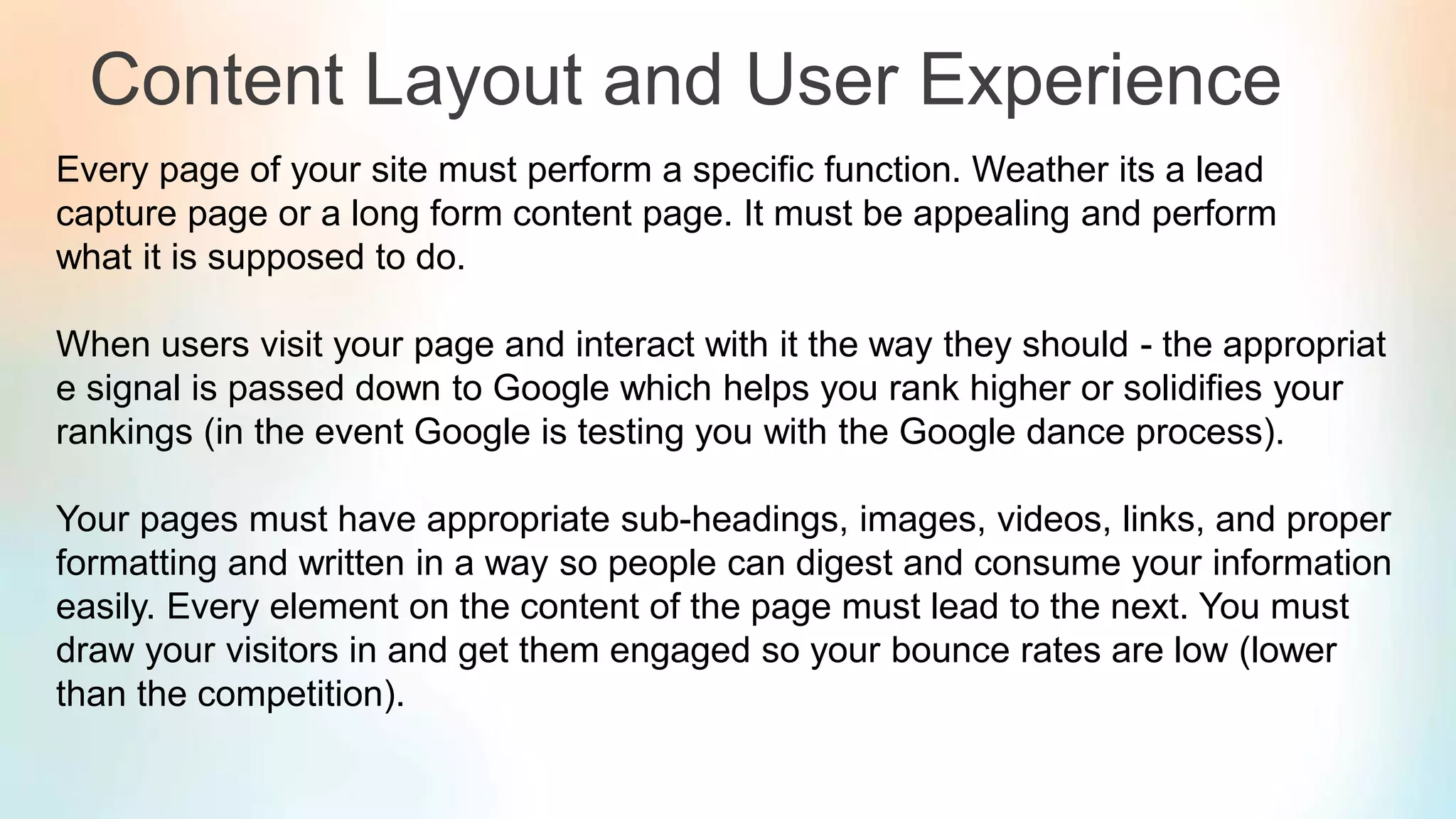 Content Layout and User Experience
Every page of your site must perform a specific function. Weather its a lead
capture page or a long form content page. It must be appealing and perform
what it is supposed to do.
When users visit your page and interact with it the way they should - the appropriat
e signal is passed down to Google which helps you rank higher or solidifies your
rankings (in the event Google is testing you with the Google dance process).
Your pages must have appropriate sub-headings, images, videos, links, and proper
formatting and written in a way so people can digest and consume your information
easily. Every element on the content of the page must lead to the next. You must
draw your visitors in and get them engaged so your bounce rates are low (lower
than the competition).
 