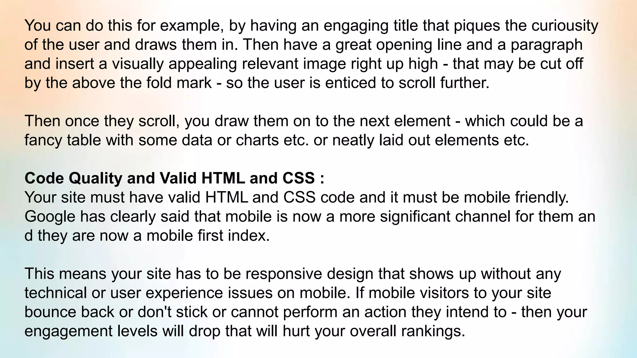 You can do this for example, by having an engaging title that piques the curiousity
of the user and draws them in. Then have a great opening line and a paragraph
and insert a visually appealing relevant image right up high - that may be cut off
by the above the fold mark - so the user is enticed to scroll further.
Then once they scroll, you draw them on to the next element - which could be a
fancy table with some data or charts etc. or neatly laid out elements etc.
Code Quality and Valid HTML and CSS :
Your site must have valid HTML and CSS code and it must be mobile friendly.
Google has clearly said that mobile is now a more significant channel for them an
d they are now a mobile first index.
This means your site has to be responsive design that shows up without any
technical or user experience issues on mobile. If mobile visitors to your site
bounce back or don't stick or cannot perform an action they intend to - then your
engagement levels will drop that will hurt your overall rankings.
 