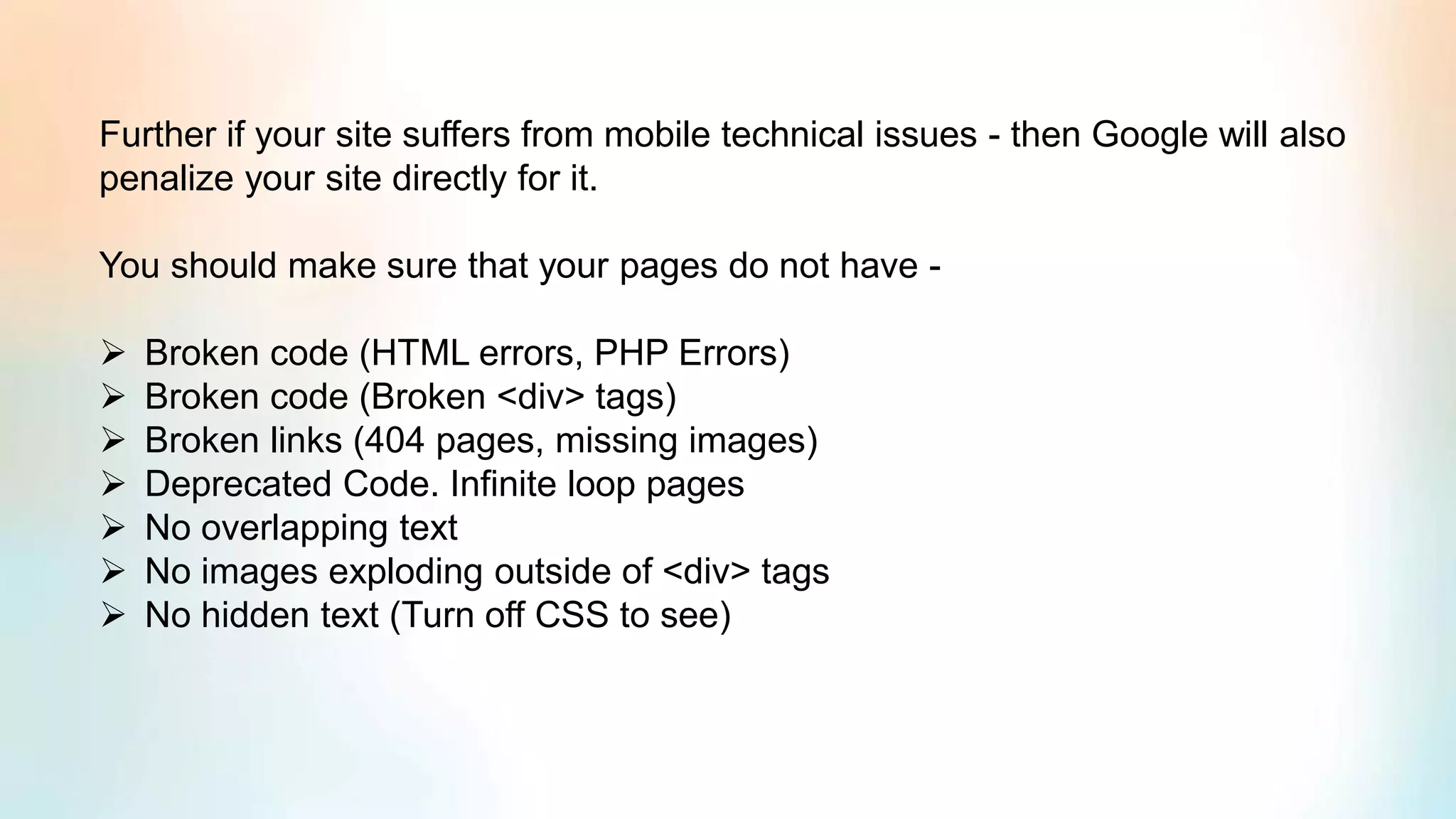 Further if your site suffers from mobile technical issues - then Google will also
penalize your site directly for it.
You should make sure that your pages do not have -
➢ Broken code (HTML errors, PHP Errors)
➢ Broken code (Broken <div> tags)
➢ Broken links (404 pages, missing images)
➢ Deprecated Code. Infinite loop pages
➢ No overlapping text
➢ No images exploding outside of <div> tags
➢ No hidden text (Turn off CSS to see)
 
