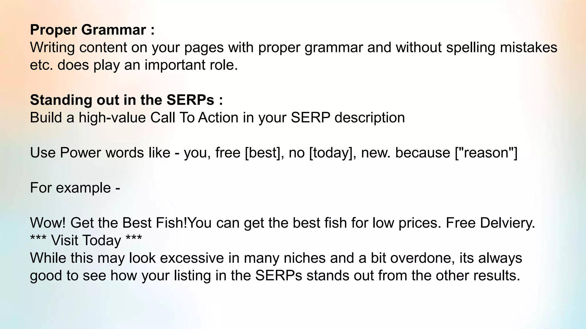 Proper Grammar :
Writing content on your pages with proper grammar and without spelling mistakes
etc. does play an important role.
Standing out in the SERPs :
Build a high-value Call To Action in your SERP description
Use Power words like - you, free [best], no [today], new. because ["reason"]
For example -
Wow! Get the Best Fish!You can get the best fish for low prices. Free Delviery.
*** Visit Today ***
While this may look excessive in many niches and a bit overdone, its always
good to see how your listing in the SERPs stands out from the other results.
 