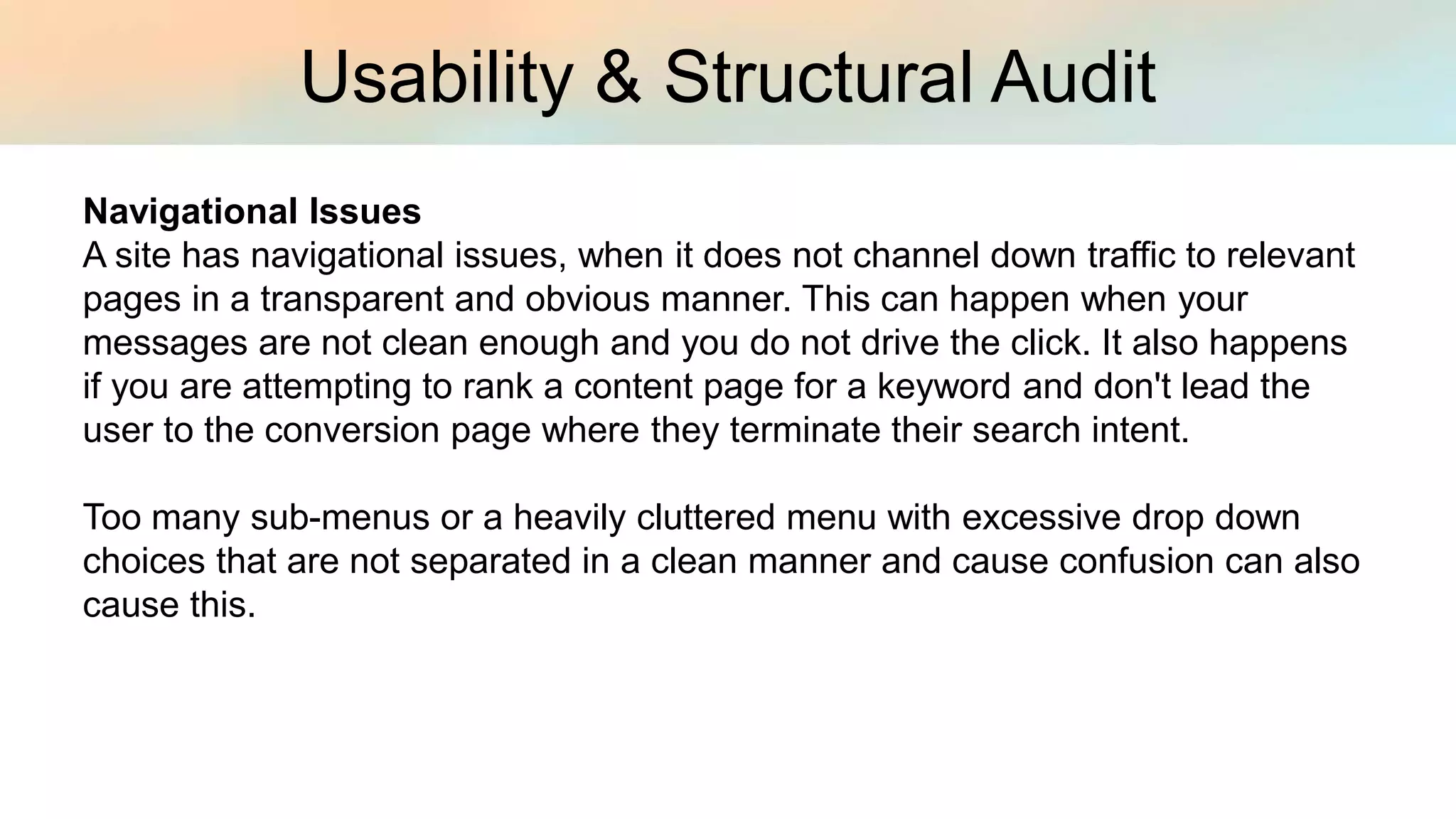 Usability & Structural Audit
Navigational Issues
A site has navigational issues, when it does not channel down traffic to relevant
pages in a transparent and obvious manner. This can happen when your
messages are not clean enough and you do not drive the click. It also happens
if you are attempting to rank a content page for a keyword and don't lead the
user to the conversion page where they terminate their search intent.
Too many sub-menus or a heavily cluttered menu with excessive drop down
choices that are not separated in a clean manner and cause confusion can also
cause this.
 
