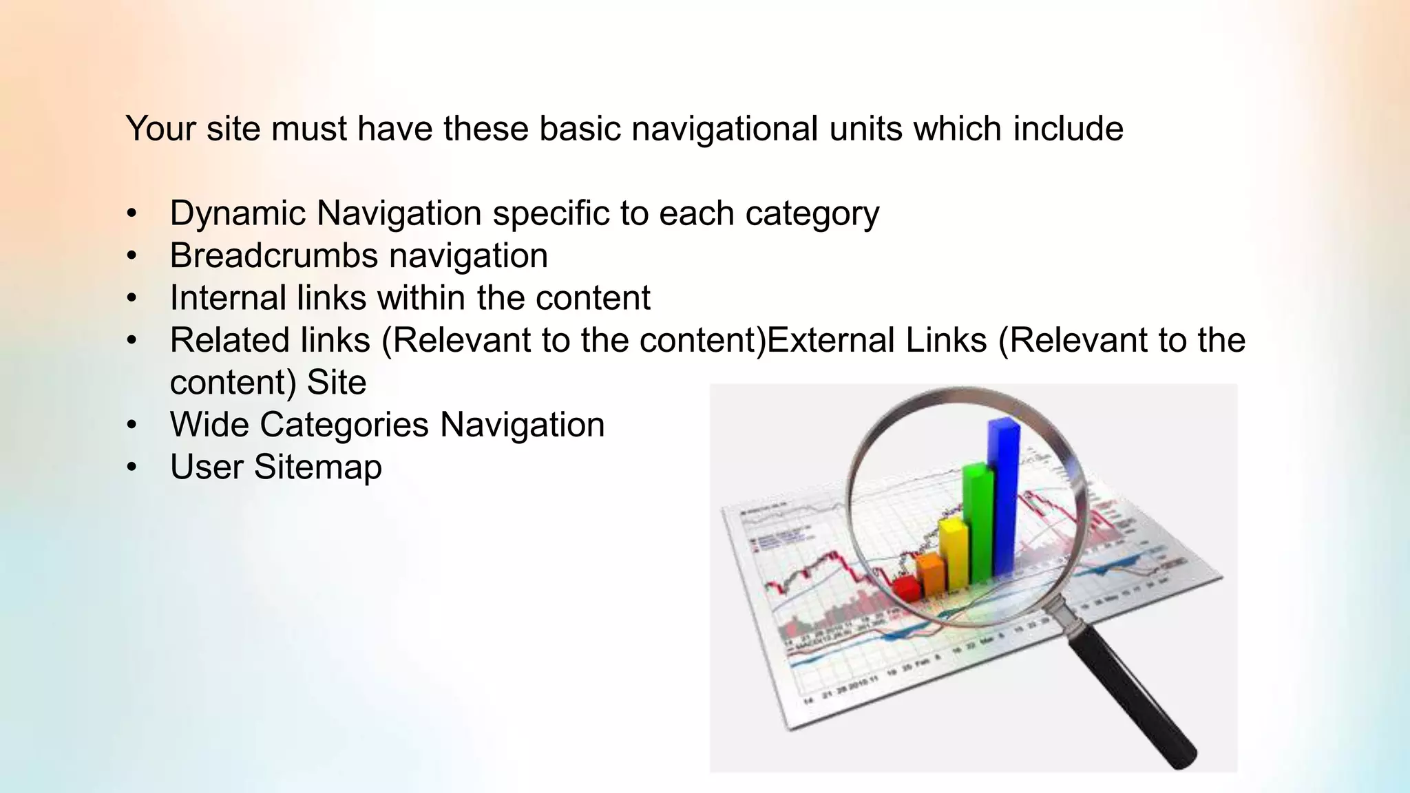 Your site must have these basic navigational units which include
• Dynamic Navigation specific to each category
• Breadcrumbs navigation
• Internal links within the content
• Related links (Relevant to the content)External Links (Relevant to the
content) Site
• Wide Categories Navigation
• User Sitemap
 