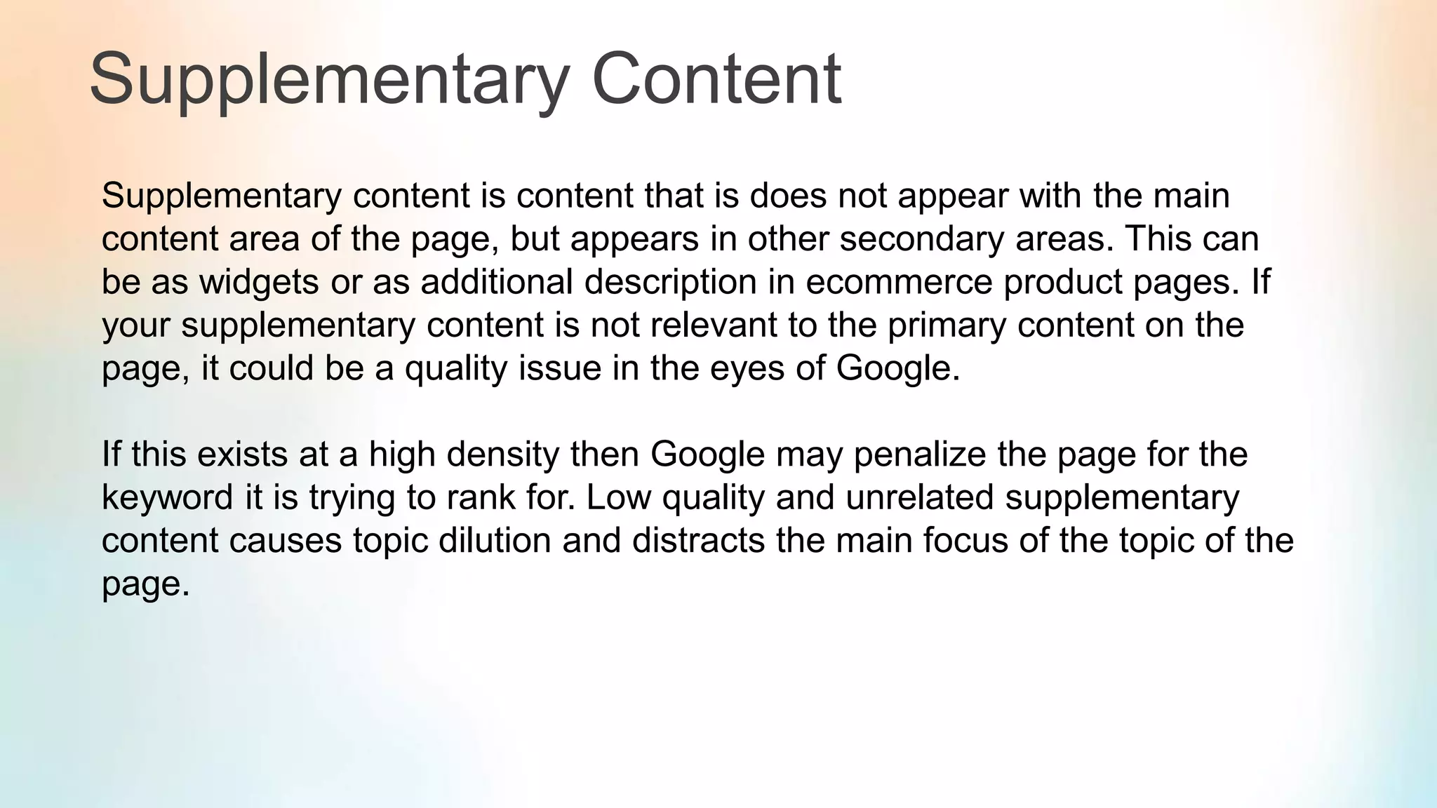 Supplementary Content
Supplementary content is content that is does not appear with the main
content area of the page, but appears in other secondary areas. This can
be as widgets or as additional description in ecommerce product pages. If
your supplementary content is not relevant to the primary content on the
page, it could be a quality issue in the eyes of Google.
If this exists at a high density then Google may penalize the page for the
keyword it is trying to rank for. Low quality and unrelated supplementary
content causes topic dilution and distracts the main focus of the topic of the
page.
 