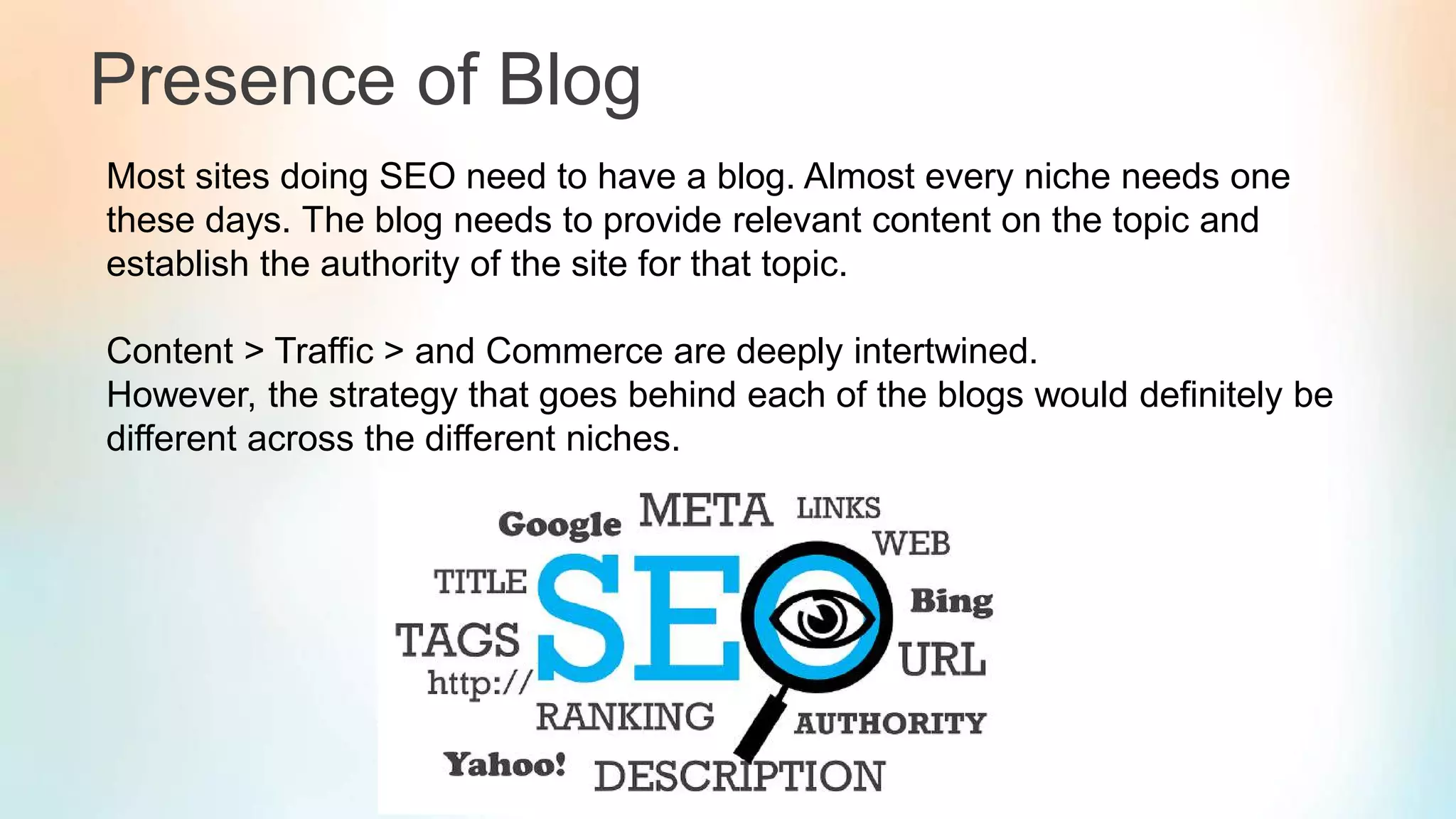 Presence of Blog
Most sites doing SEO need to have a blog. Almost every niche needs one
these days. The blog needs to provide relevant content on the topic and
establish the authority of the site for that topic.
Content > Traffic > and Commerce are deeply intertwined.
However, the strategy that goes behind each of the blogs would definitely be
different across the different niches.
 