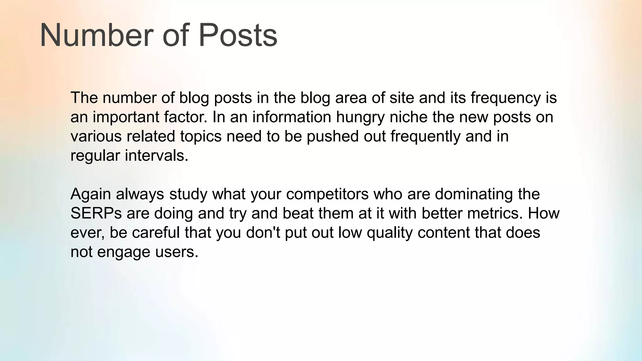 Number of Posts
The number of blog posts in the blog area of site and its frequency is
an important factor. In an information hungry niche the new posts on
various related topics need to be pushed out frequently and in
regular intervals.
Again always study what your competitors who are dominating the
SERPs are doing and try and beat them at it with better metrics. How
ever, be careful that you don't put out low quality content that does
not engage users.
 