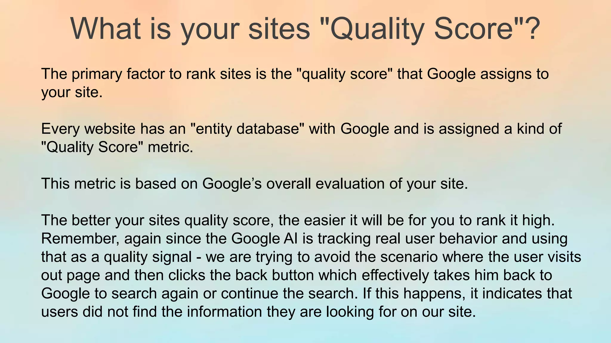 What is your sites "Quality Score"?
The primary factor to rank sites is the "quality score" that Google assigns to
your site.
Every website has an "entity database" with Google and is assigned a kind of
"Quality Score" metric.
This metric is based on Google’s overall evaluation of your site.
The better your sites quality score, the easier it will be for you to rank it high.
Remember, again since the Google AI is tracking real user behavior and using
that as a quality signal - we are trying to avoid the scenario where the user visits
out page and then clicks the back button which effectively takes him back to
Google to search again or continue the search. If this happens, it indicates that
users did not find the information they are looking for on our site.
 