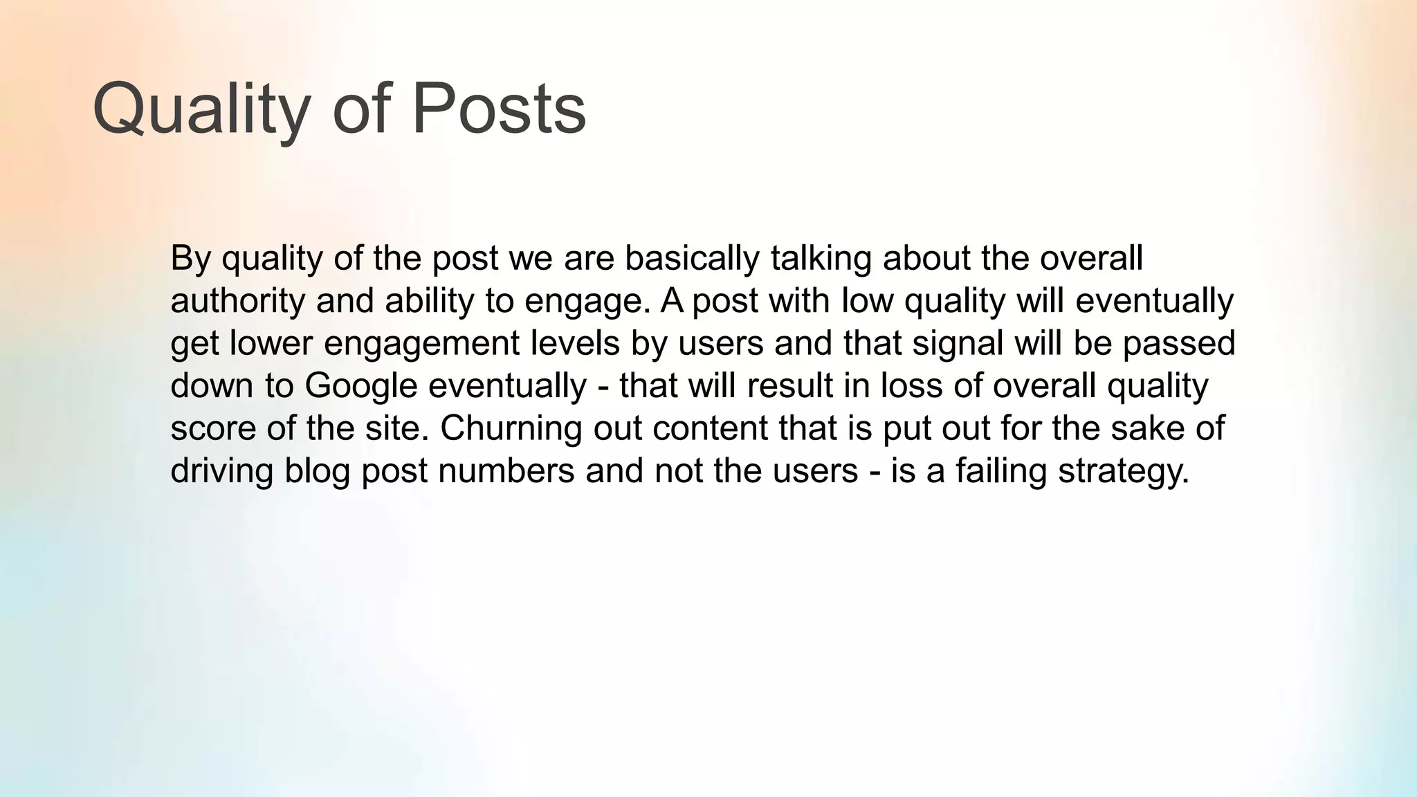 Quality of Posts
By quality of the post we are basically talking about the overall
authority and ability to engage. A post with low quality will eventually
get lower engagement levels by users and that signal will be passed
down to Google eventually - that will result in loss of overall quality
score of the site. Churning out content that is put out for the sake of
driving blog post numbers and not the users - is a failing strategy.
 