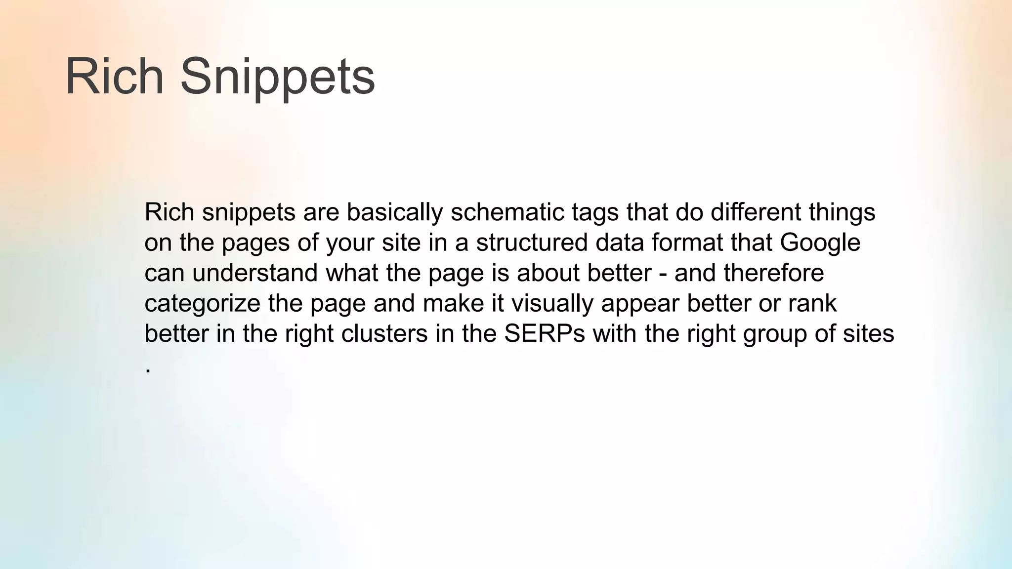 Rich Snippets
Rich snippets are basically schematic tags that do different things
on the pages of your site in a structured data format that Google
can understand what the page is about better - and therefore
categorize the page and make it visually appear better or rank
better in the right clusters in the SERPs with the right group of sites
.
 
