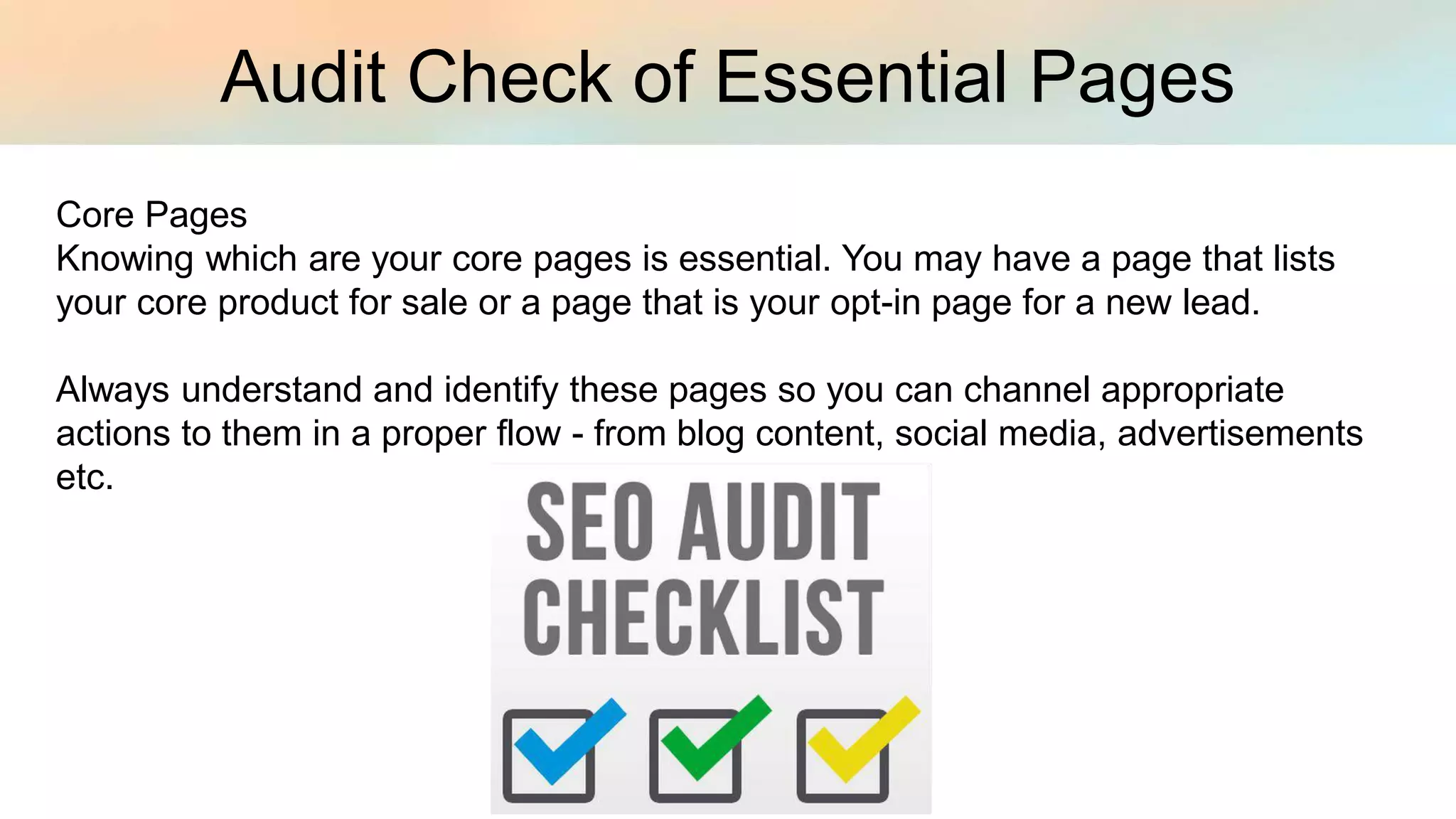 Audit Check of Essential Pages
Core Pages
Knowing which are your core pages is essential. You may have a page that lists
your core product for sale or a page that is your opt-in page for a new lead.
Always understand and identify these pages so you can channel appropriate
actions to them in a proper flow - from blog content, social media, advertisements
etc.
 