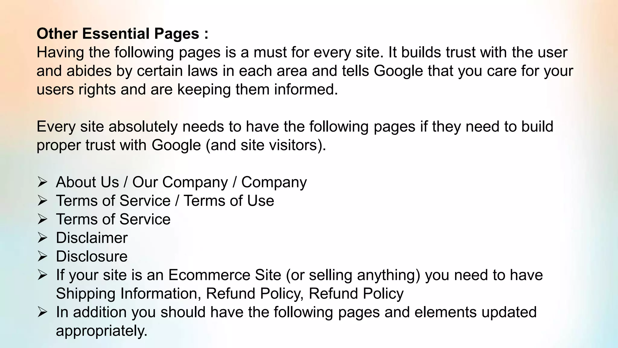 Other Essential Pages :
Having the following pages is a must for every site. It builds trust with the user
and abides by certain laws in each area and tells Google that you care for your
users rights and are keeping them informed.
Every site absolutely needs to have the following pages if they need to build
proper trust with Google (and site visitors).
➢ About Us / Our Company / Company
➢ Terms of Service / Terms of Use
➢ Terms of Service
➢ Disclaimer
➢ Disclosure
➢ If your site is an Ecommerce Site (or selling anything) you need to have
Shipping Information, Refund Policy, Refund Policy
➢ In addition you should have the following pages and elements updated
appropriately.
 