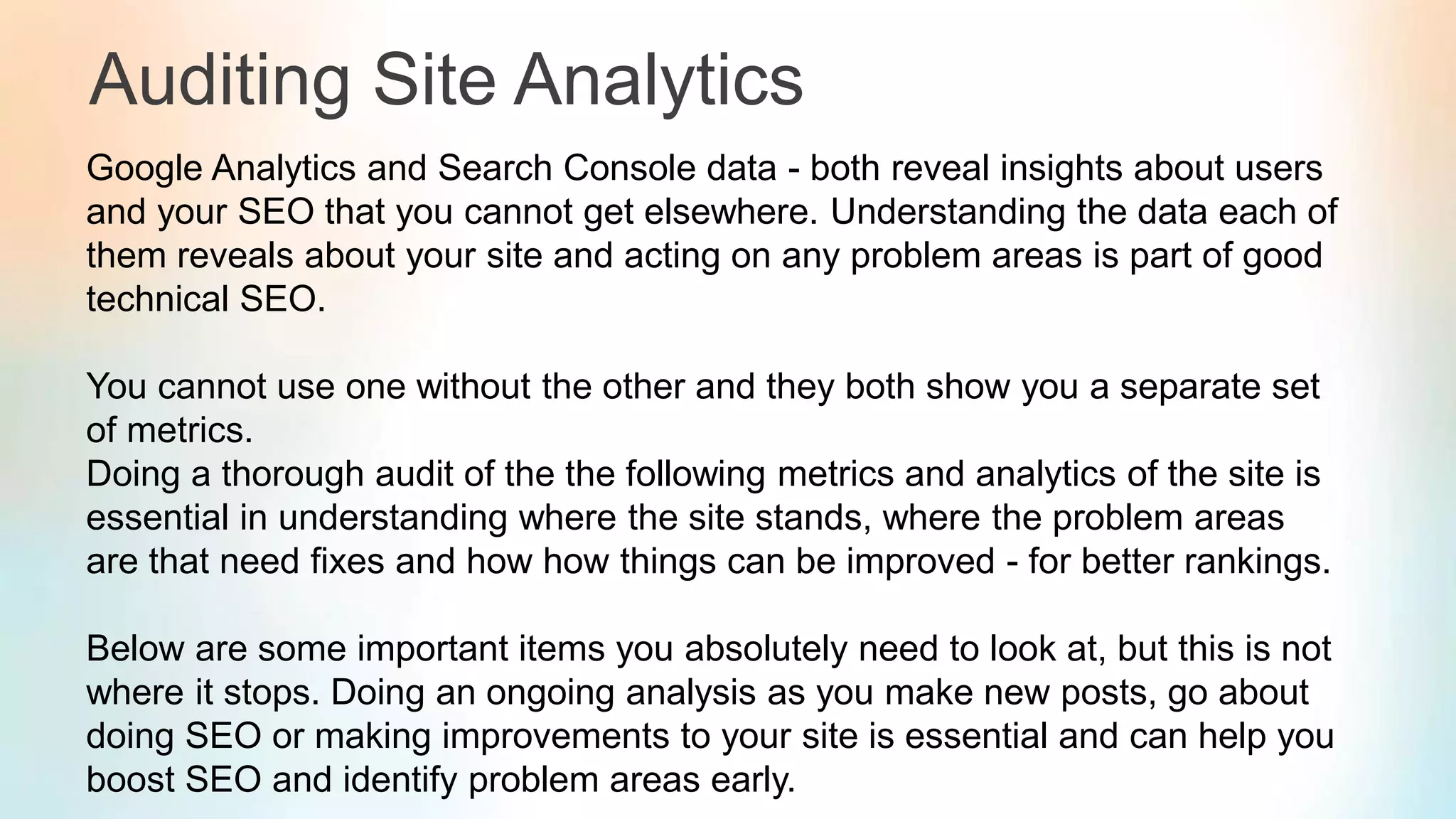 Auditing Site Analytics
Google Analytics and Search Console data - both reveal insights about users
and your SEO that you cannot get elsewhere. Understanding the data each of
them reveals about your site and acting on any problem areas is part of good
technical SEO.
You cannot use one without the other and they both show you a separate set
of metrics.
Doing a thorough audit of the the following metrics and analytics of the site is
essential in understanding where the site stands, where the problem areas
are that need fixes and how how things can be improved - for better rankings.
Below are some important items you absolutely need to look at, but this is not
where it stops. Doing an ongoing analysis as you make new posts, go about
doing SEO or making improvements to your site is essential and can help you
boost SEO and identify problem areas early.
 