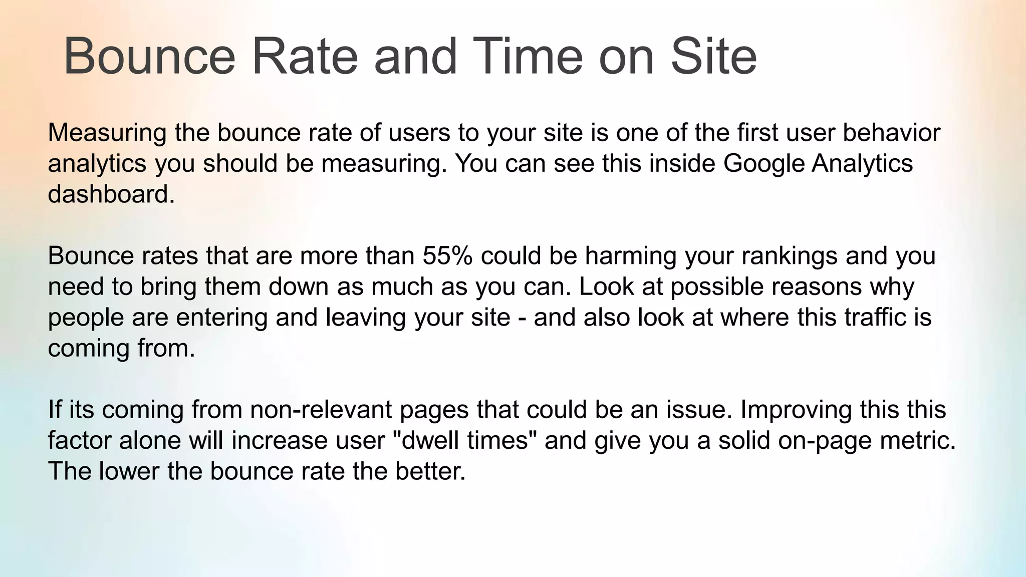 Bounce Rate and Time on Site
Measuring the bounce rate of users to your site is one of the first user behavior
analytics you should be measuring. You can see this inside Google Analytics
dashboard.
Bounce rates that are more than 55% could be harming your rankings and you
need to bring them down as much as you can. Look at possible reasons why
people are entering and leaving your site - and also look at where this traffic is
coming from.
If its coming from non-relevant pages that could be an issue. Improving this this
factor alone will increase user "dwell times" and give you a solid on-page metric.
The lower the bounce rate the better.
 