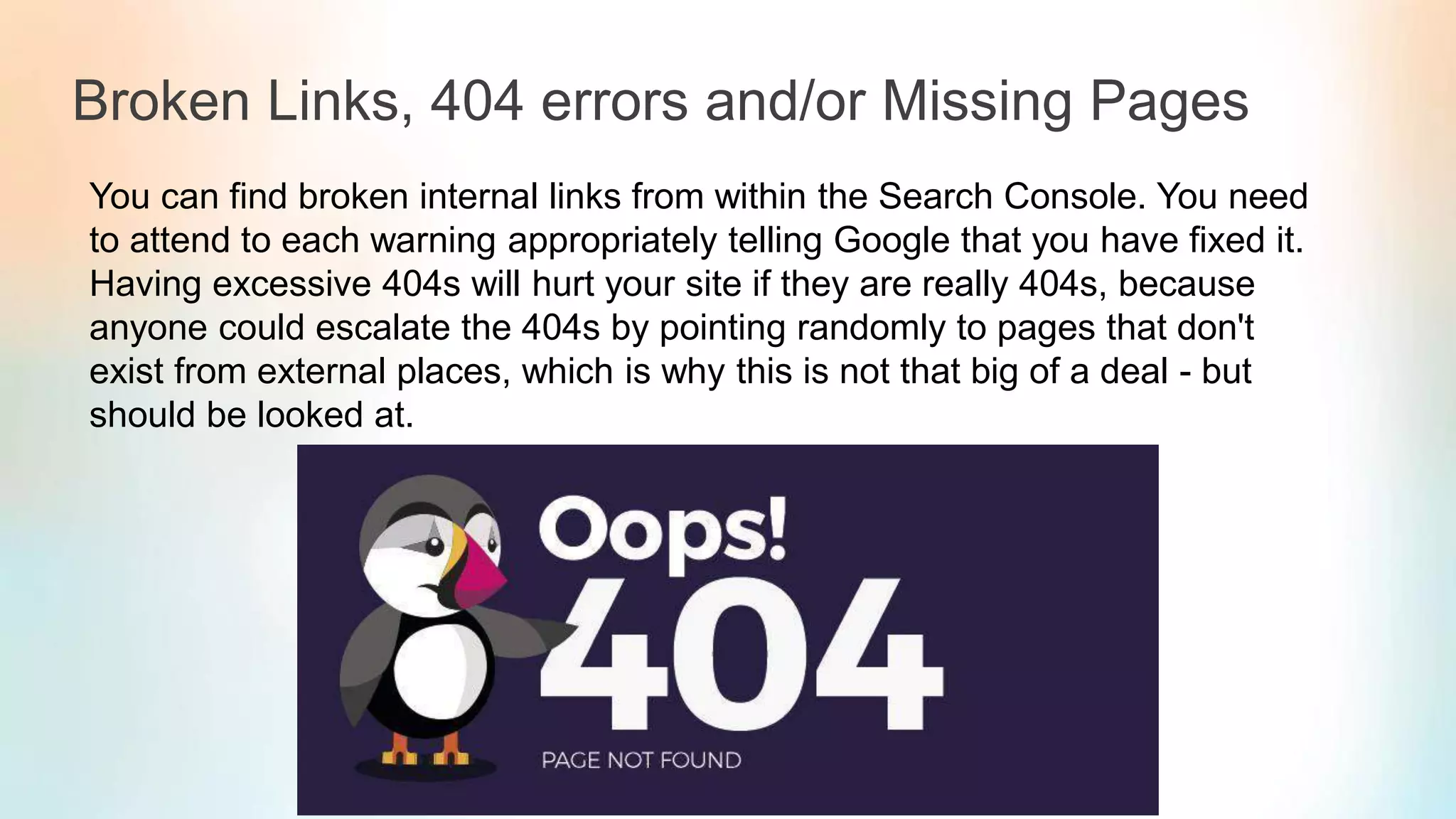 Broken Links, 404 errors and/or Missing Pages
You can find broken internal links from within the Search Console. You need
to attend to each warning appropriately telling Google that you have fixed it.
Having excessive 404s will hurt your site if they are really 404s, because
anyone could escalate the 404s by pointing randomly to pages that don't
exist from external places, which is why this is not that big of a deal - but
should be looked at.
 