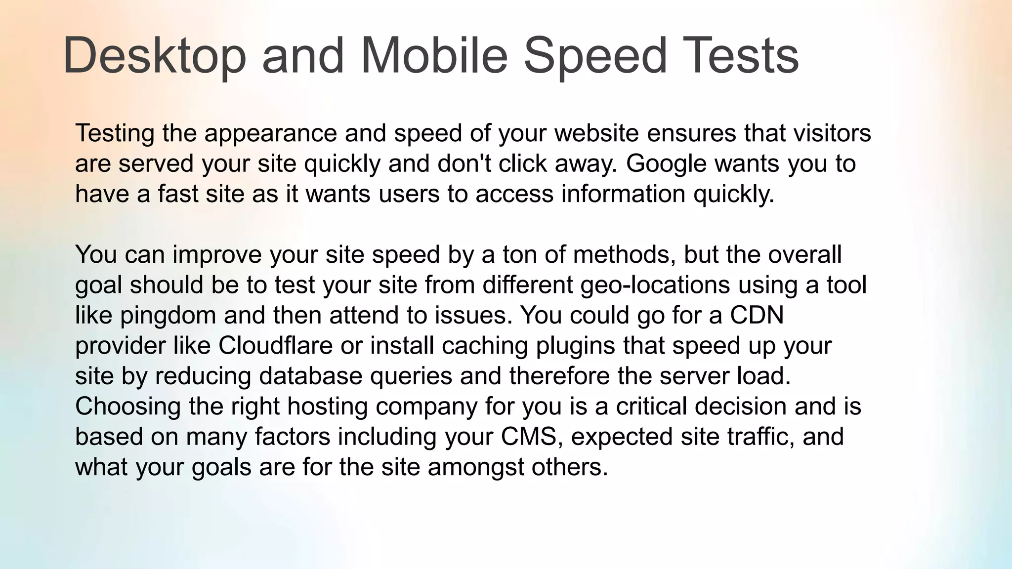 Desktop and Mobile Speed Tests
Testing the appearance and speed of your website ensures that visitors
are served your site quickly and don't click away. Google wants you to
have a fast site as it wants users to access information quickly.
You can improve your site speed by a ton of methods, but the overall
goal should be to test your site from different geo-locations using a tool
like pingdom and then attend to issues. You could go for a CDN
provider like Cloudflare or install caching plugins that speed up your
site by reducing database queries and therefore the server load.
Choosing the right hosting company for you is a critical decision and is
based on many factors including your CMS, expected site traffic, and
what your goals are for the site amongst others.
 