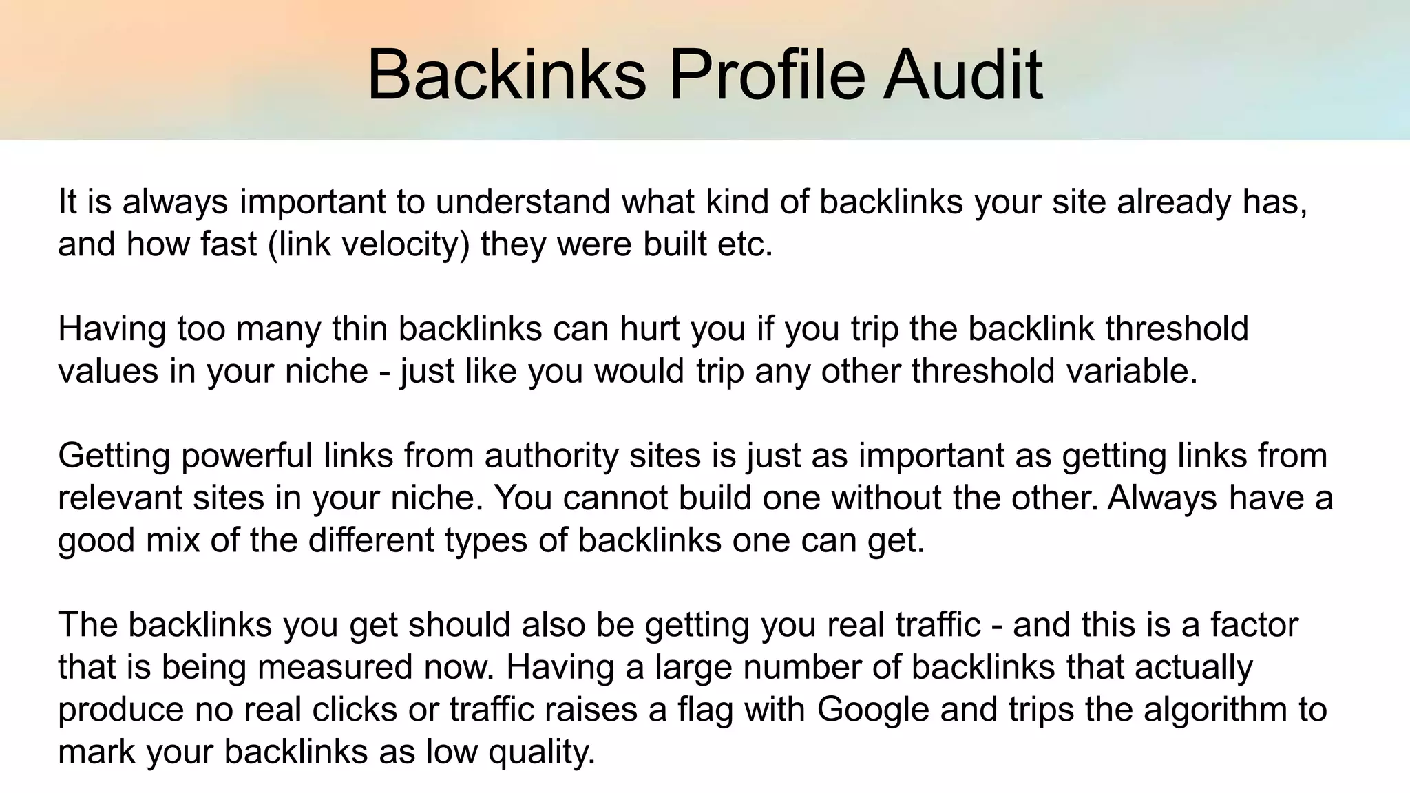 Backinks Profile Audit
It is always important to understand what kind of backlinks your site already has,
and how fast (link velocity) they were built etc.
Having too many thin backlinks can hurt you if you trip the backlink threshold
values in your niche - just like you would trip any other threshold variable.
Getting powerful links from authority sites is just as important as getting links from
relevant sites in your niche. You cannot build one without the other. Always have a
good mix of the different types of backlinks one can get.
The backlinks you get should also be getting you real traffic - and this is a factor
that is being measured now. Having a large number of backlinks that actually
produce no real clicks or traffic raises a flag with Google and trips the algorithm to
mark your backlinks as low quality.
 