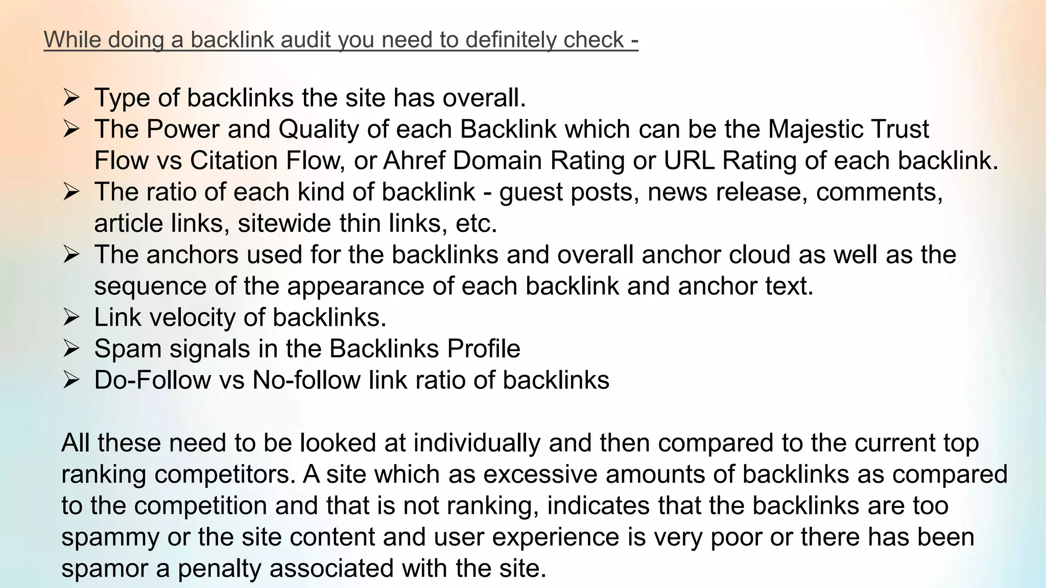 While doing a backlink audit you need to definitely check -
➢ Type of backlinks the site has overall.
➢ The Power and Quality of each Backlink which can be the Majestic Trust
Flow vs Citation Flow, or Ahref Domain Rating or URL Rating of each backlink.
➢ The ratio of each kind of backlink - guest posts, news release, comments,
article links, sitewide thin links, etc.
➢ The anchors used for the backlinks and overall anchor cloud as well as the
sequence of the appearance of each backlink and anchor text.
➢ Link velocity of backlinks.
➢ Spam signals in the Backlinks Profile
➢ Do-Follow vs No-follow link ratio of backlinks
All these need to be looked at individually and then compared to the current top
ranking competitors. A site which as excessive amounts of backlinks as compared
to the competition and that is not ranking, indicates that the backlinks are too
spammy or the site content and user experience is very poor or there has been
spamor a penalty associated with the site.
 