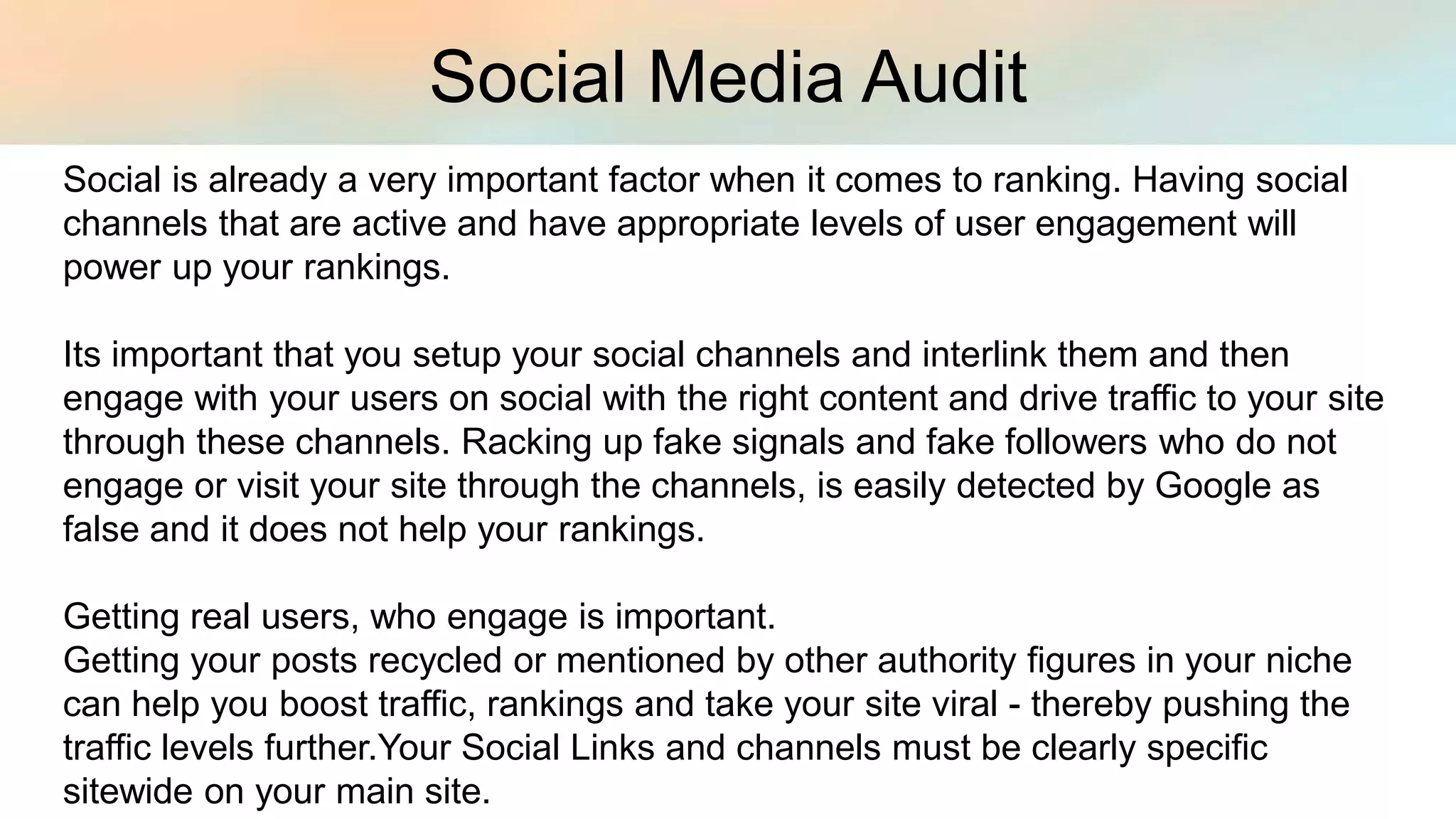 Social Media Audit
Social is already a very important factor when it comes to ranking. Having social
channels that are active and have appropriate levels of user engagement will
power up your rankings.
Its important that you setup your social channels and interlink them and then
engage with your users on social with the right content and drive traffic to your site
through these channels. Racking up fake signals and fake followers who do not
engage or visit your site through the channels, is easily detected by Google as
false and it does not help your rankings.
Getting real users, who engage is important.
Getting your posts recycled or mentioned by other authority figures in your niche
can help you boost traffic, rankings and take your site viral - thereby pushing the
traffic levels further.Your Social Links and channels must be clearly specific
sitewide on your main site.
 