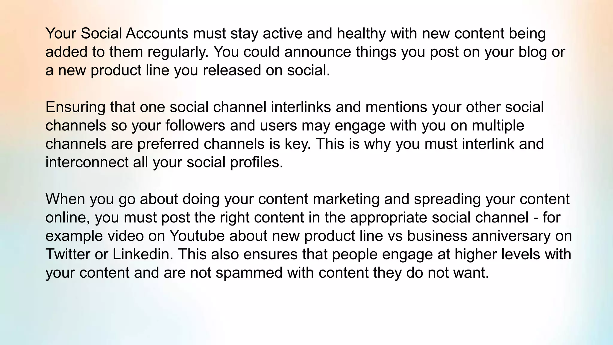 Your Social Accounts must stay active and healthy with new content being
added to them regularly. You could announce things you post on your blog or
a new product line you released on social.
Ensuring that one social channel interlinks and mentions your other social
channels so your followers and users may engage with you on multiple
channels are preferred channels is key. This is why you must interlink and
interconnect all your social profiles.
When you go about doing your content marketing and spreading your content
online, you must post the right content in the appropriate social channel - for
example video on Youtube about new product line vs business anniversary on
Twitter or Linkedin. This also ensures that people engage at higher levels with
your content and are not spammed with content they do not want.
 
