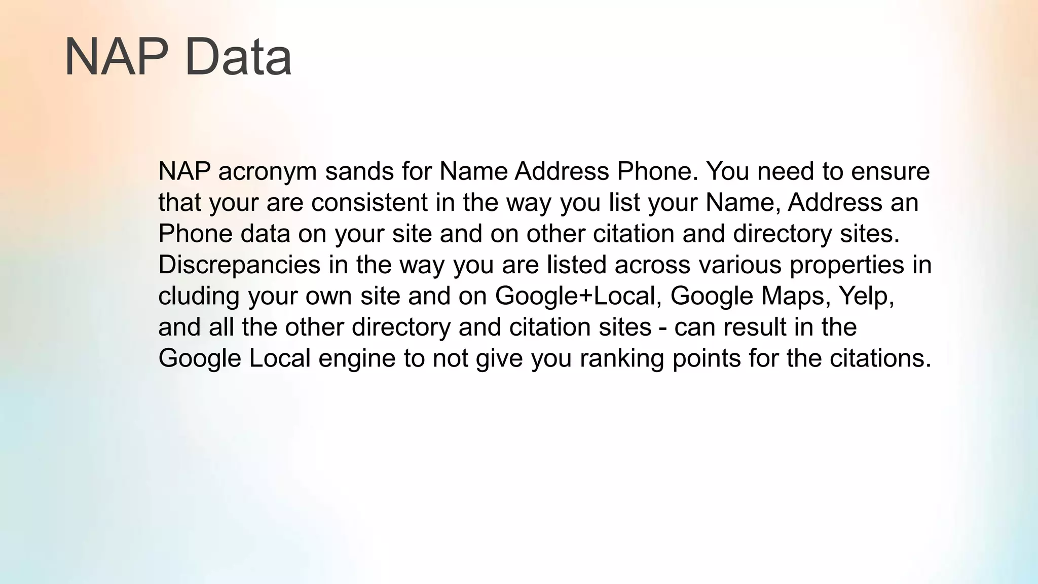 NAP Data
NAP acronym sands for Name Address Phone. You need to ensure
that your are consistent in the way you list your Name, Address an
Phone data on your site and on other citation and directory sites.
Discrepancies in the way you are listed across various properties in
cluding your own site and on Google+Local, Google Maps, Yelp,
and all the other directory and citation sites - can result in the
Google Local engine to not give you ranking points for the citations.
 