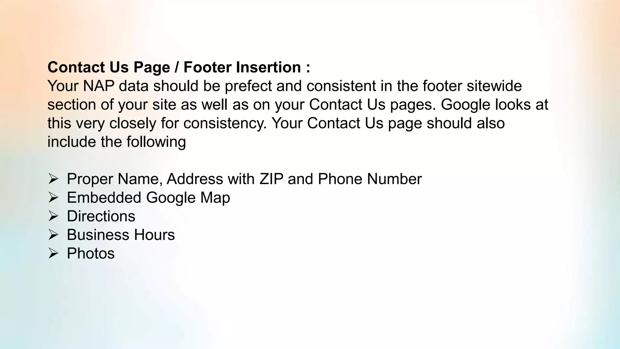 Contact Us Page / Footer Insertion :
Your NAP data should be prefect and consistent in the footer sitewide
section of your site as well as on your Contact Us pages. Google looks at
this very closely for consistency. Your Contact Us page should also
include the following
➢ Proper Name, Address with ZIP and Phone Number
➢ Embedded Google Map
➢ Directions
➢ Business Hours
➢ Photos
 