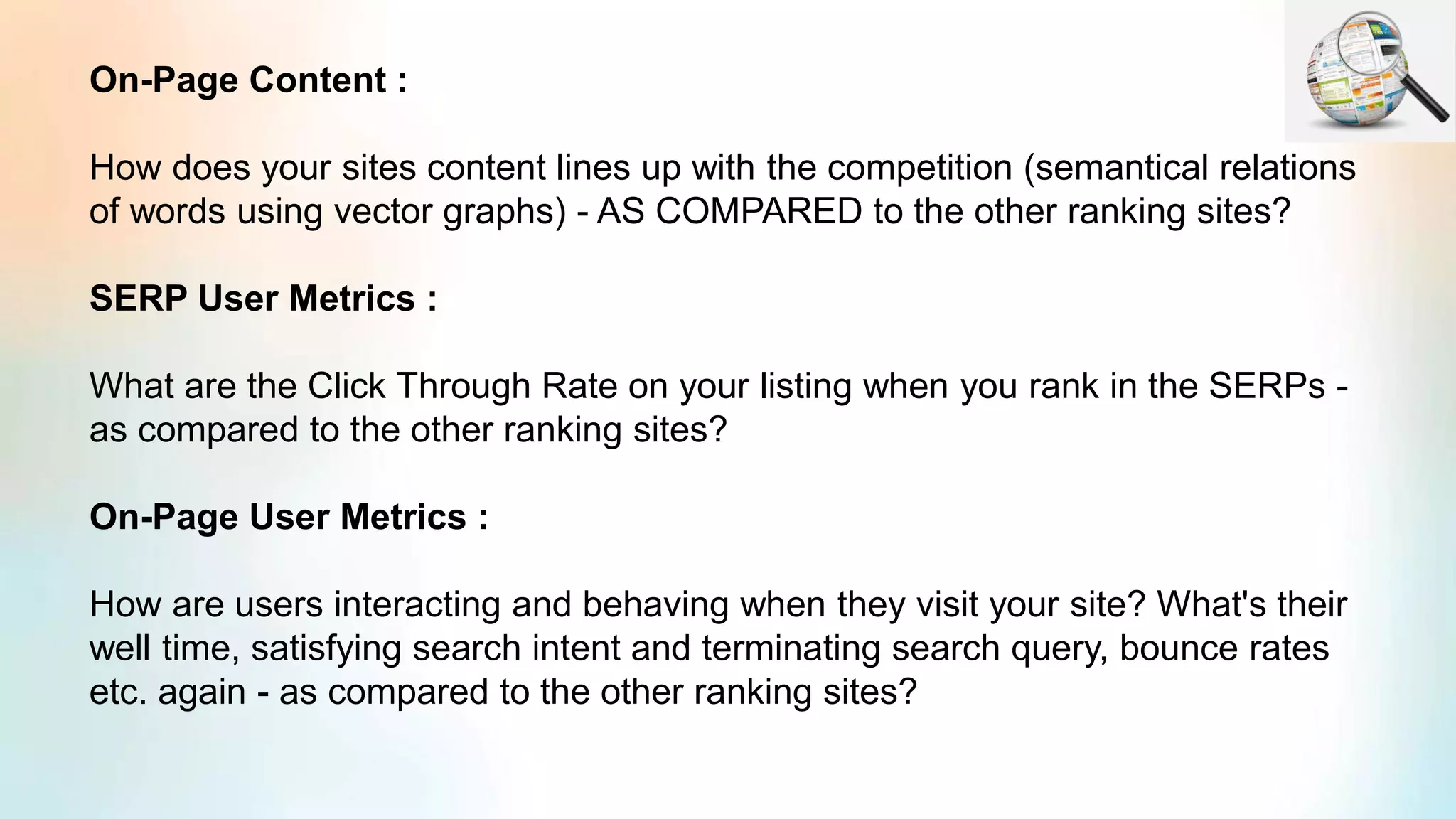 On-Page Content :
How does your sites content lines up with the competition (semantical relations
of words using vector graphs) - AS COMPARED to the other ranking sites?
SERP User Metrics :
What are the Click Through Rate on your listing when you rank in the SERPs -
as compared to the other ranking sites?
On-Page User Metrics :
How are users interacting and behaving when they visit your site? What's their
well time, satisfying search intent and terminating search query, bounce rates
etc. again - as compared to the other ranking sites?
 