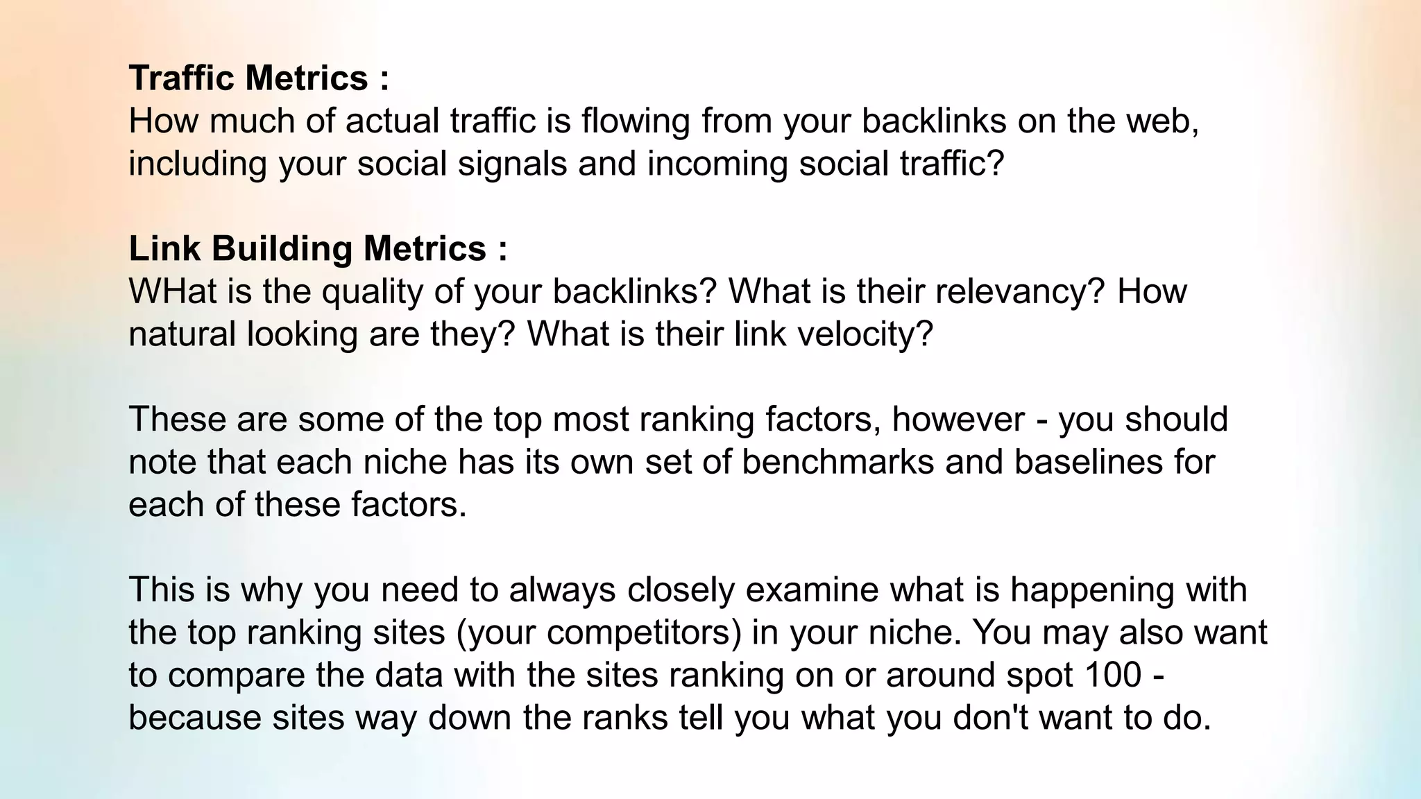 Traffic Metrics :
How much of actual traffic is flowing from your backlinks on the web,
including your social signals and incoming social traffic?
Link Building Metrics :
WHat is the quality of your backlinks? What is their relevancy? How
natural looking are they? What is their link velocity?
These are some of the top most ranking factors, however - you should
note that each niche has its own set of benchmarks and baselines for
each of these factors.
This is why you need to always closely examine what is happening with
the top ranking sites (your competitors) in your niche. You may also want
to compare the data with the sites ranking on or around spot 100 -
because sites way down the ranks tell you what you don't want to do.
 