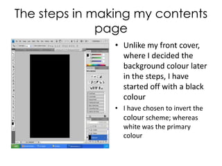 The steps in making my contents page Unlike my front cover, where I decided the background colour later in the steps, I have started off with a black colour I have chosen to invert the colour scheme; whereas white was the primary colour 